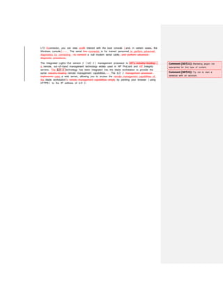 I/O Cconnector, you can view and& interact with the boot console (and, in certain cases, the
Windows console). The serial line connector is for trained personnel to perform advanced
diagnostics by connecting to connect a null modem serial cable. and perform advanced
diagnostic procedures.
The Integrated Lights-Out version 2 (iLO 2) management processor is HP’s industry-leading
a remote, out-of-band management technology widely used in HP ProLiant and HP Integrity
servers. The iLO 2 technology has been integrated into the blade workstation to provide the
same industry-leading remote management capabilities. The iLO 2 management processor
implements uses a web server, allowing you to access the remote management capabilities of
the blade workstation’s remote management capabilities simply by pointing your browser (using
HTTPS) to the IP address of iLO 2.
Comment [SDT21]: Marketing jargon not
appropriate for this type of content.
Comment [SDT22]: Try not to start a
sentence with an acronym.
 