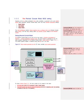 1-2-2 The Remote Console Mode BIOS setting
Operation of the two blade workstation’s two video controllers is governed by the user-settable
defined BIOS parameter, Remote Console Mode, which has three possible configurable settings:
1. Admin Mode
2. User Mode
3. Setup Mode
The next fourfollowing sections discuss describe how to configure how to set Remote Console
Mode settings, and how these settings affects the Windows console display of the Windows
console.
Setting Remote Console Mode
The Remote Console Mode can be set by the user during a Windows boot.booting of
Windows. During bootingWhen Windows boots, the boot console is generated by the ATI
video controller independent of the Remote Console Mode (seeas shown in Figure 2-4).
The NVIDIA graphics adapter is detected during boot,ing but is not used.
Figure 2-4 Boot console generation by the ATI video controller boot-console generation
As shown abovein Figure 2-4, the boot console can be viewed in two ways:
1. On Using the Llocal I/O Cconnector’s video- output signal.
2. The boot console can also be viewed throughUsing the iLO 2 networking port (by pointing
a browser to the iLO 2 IP address).
Comment [SDT23]: Add cross references to
the subsection that describes each mode.
Comment [SDT24]: Should be a bullet list.
Also, it doesn’t appear the proper style has
been applied (bullet list). The font should be
9 pt instead of 10 pt.
Comment [SDT25]: Please change all
occurances of the following in the figure:
“USB x2” to “USB x 2”
“Mbytes” to “MB”
“Integrated Lights-Out, version 2” to “iLO 2”
Comment [SDT26]: Should be bullet list.
 