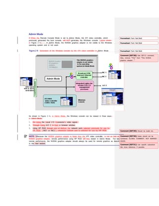 Admin Mode
If When the Remote Console Mode is set to Admin Mode, the ATI video controller, which
previously generated the boot console, will then generates the Windows console (seeas shown
in Figure 2-6). In Admin Mode, the NVIDIA graphics adapter is not visible to the Windows
operating system and is not used.
Figure 2-6 Generation of the Windows console by the ATI video controller in Admin Mode
As shown in Figure 2-6, in Admin Mode, the Windows console can be viewed in three ways:
in Admin Mode:
1. On Using the Llocal I/O Cconnector’s video signal.
2. Through Using iLO 2 in from a browser window.
3. Using HP RGS through one of thefrom the network ports selected previously for use by
HP RGS, (NIC1 or NIC2), whichever network port is selected for use by HP RGS.
NOTE: 1Because the NVIDIA graphics adapter is faster than the ATI video controller, is not as fast as the
NVIDIA graphics adapter, remote performance using HP RGS will beis slower in Admin Mode. For best
remote performance, the NVIDIA graphics adapter should always be used for remote graphics as described
in the next section.
Formatted: Font: Not Bold
Formatted: Font: Not Bold
Formatted: Font: Not Bold
Comment [SDT28]: See SDT25 comment.
Also, remove “This” from “This NVIDIA
graphics adapter…”
Comment [SDT29]: Should be bullet list.
Comment [SDT30]: Notes should not be
numbered. GLOBAL COMMENT. NOT MARKED
AGAIN.
Comment [SDT31]: Use specific subsection
title cross reference, if possible.
 