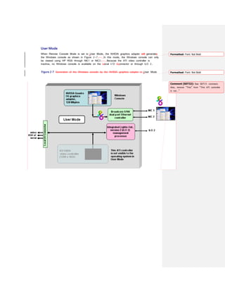 User Mode
When Remote Console Mode is set to User Mode, the NVIDIA graphics adapter will generates
the Windows console as shown in Figure 2-7. In this mode, the Windows console can only
be viewed using HP RGS through NIC1 or NIC2. Because the ATI video controller is
inactive, no Windows console is available on the Llocal I/O Cconnector or through iLO 2.
Figure 2-7 Generation of the Windows console by the NVIDIA graphics adapter in User Mode
Formatted: Font: Not Bold
Formatted: Font: Not Bold
Comment [SDT32]: See SDT25 comment.
Also, remove “This” from “This ATI controller
is not…”
 