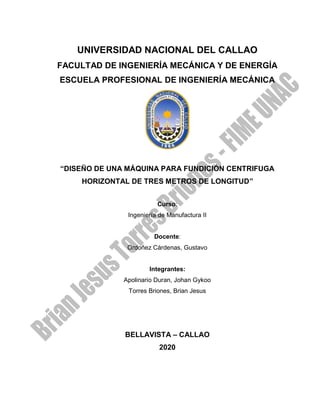 UNIVERSIDAD NACIONAL DEL CALLAO
FACULTAD DE INGENIERÍA MECÁNICA Y DE ENERGÍA
ESCUELA PROFESIONAL DE INGENIERÍA MECÁNICA
“DISEÑO DE UNA MÁQUINA PARA FUNDICIÓN CENTRIFUGA
HORIZONTAL DE TRES METROS DE LONGITUD”
Curso:
Ingeniería de Manufactura II
Docente:
Ordoñez Cárdenas, Gustavo
Integrantes:
Apolinario Duran, Johan Gykoo
Torres Briones, Brian Jesus
BELLAVISTA – CALLAO
2020
 
