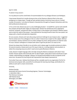 April 17, 2016
To whom it may concern:
It is my pleasure to write a brief letter of recommendation for my colleague Octavio Luna Rodriguez.
I have known Octavio for 6 months during my time at the Chemours Altamira Plant in the same
workgroup on a large project. Though we have worked closely on technical issues only on a limited
number of occasions, I can attest to Octavio’s characteristics through my frequent interactions with him,
both professional and personal.
In his current role, Octavio was put in a very challenging situation – to backfill for a person who had left
the company during the later stages of a large project. Octavio has worked very hard, applying his
technical, computer, and personal skills in trying to learn a new program and computer software system
and to meet the needs of the project. I have watched him focusing himself to learn this new system, but
always with a cheerful and optimistic disposition.
On one occasion, Octavio and I were discussing a technical challenge he was trying to solve. I suggested
that he contact one of my colleagues in the U.S. whom I knew to be an expert on this subject. Without
any hesitation, Octavio reached out to my other colleague by email, asking questions to help him solve
his issue. Octavio’s willingness to network with others to get the job done is an asset to him.
Octavio has always been friendly to me and others and is always eager to provide assistance to others.
On several occasions, Octavio went out of his way to help me, a visiting engineer and consultant, to
obtain the computing resources which I need to do my job effectively at Altamira.
Lastly, Octavio’s English language skills rank high among the Altamira employees with whom I have
worked. Octavio speaks enthusiastically with me about English, asking about words and phrases to gain
a better understanding my language. Likewise, he has generously helped me with my Spanish at the
same time. His passion for learning and self-improvement have always impressed me.
From what I have seen, I believe that Octavio will be a valuable asset to any organization first for his
technical and computer skills, second for his enthusiasm for learning new things, and thirdly for his
ability to work well in a team environment.
Sincerely,
Andrew Coombe
Automation & Process Control Consulting Engineer, Titanium Technologies
+1 (615) 952-1784 o
The Chemours Company
1007 Market Street
Wilmington, DE 19899
LinkedIn | Twitter | Chemours.com
 