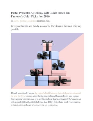 Pastel Presents: A Holiday Gift Guide Based On
Pantone’s Color Picks For 2016
BY ARIANA BAGTAS, CARLO CRUZ | DECEMBER 7, 2015
Give your friends and family a colourful Christmas in the most chic way
possible.
Though we are totally against the reason behind Pantone’s choice to have two colours of
the year for 2016, we must admit that the peaceful pastel hues are lovely sans context.
Know anyone who’d go gaga over anything in Rose Quartz or Serenity? We’ve come up
with a simple little gift guide to help you shop 2016’s first official trend. From make-up
to bags to shoes and even to books, we’ve got you covered.
 