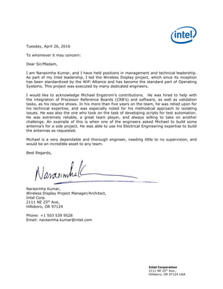 Intel Corporation
2111 NE 25th
Ave.,
Hillsboro, OR 97124 USA
Tuesday, April 26, 2016
To whomever it may concern:
Dear Sir/Madam,
I am Narasimha Kumar, and I have held positions in management and technical leadership.
As part of my Intel leadership, I led the Wireless Display project, which since its inception
has been standardized by the WiFi Alliance and has become the standard part of Operating
Systems. This project was executed by many dedicated engineers.
I would like to acknowledge Michael Engstrom’s contributions. He was hired to help with
the integration of Processor Reference Boards (CRB’s) and software, as well as validation
tasks, as his resume shows. In his more than five years on the team, he was relied upon for
his technical expertise, and was especially noted for his methodical approach to isolating
issues. He was also the one who took on the task of developing scripts for test automation.
He was extremely reliable, a great team player, and always willing to take on another
challenge. An example of this is when one of the engineers asked Michael to build some
antenna’s for a side project. He was able to use his Electrical Engineering expertise to build
the antennas as requested.
Michael is a very dependable and thorough engineer, needing little to no supervision, and
would be an incredible asset to any team.
Best Regards,
Narasimha Kumar,
Wireless Display Project Manager/Architect,
Intel Corp.
2111 NE 25th
Ave,
Hillsboro, OR 97124
Phone: +1 503 539 9528
Email: narasimha.kumar@intel.com
 
