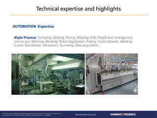AUTOMATION Expertise
Major Process: Crimping, Striping, Gluing, Winding, EOL Test(E-test, leakage test,
and so on), Stitching, Bending, Robot Application, Potting, Vision System, Welding
(Laser, Resistance, Ultrasonic), Screwing, Data acquisition…
Technical expertise and highlights
 