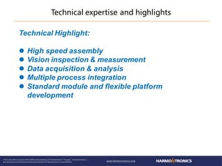 Technical expertise and highlights
Technical Highlight:
 High speed assembly
 Vision inspection & measurement
 Data acquisition & analysis
 Multiple process integration
 Standard module and flexible platform
development
 
