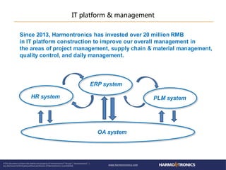 IT platform & management
ERP system
PLM systemHR system
OA system
Since 2013, Harmontronics has invested over 20 million RMB
in IT platform construction to improve our overall management in
the areas of project management, supply chain & material management,
quality control, and daily management.
 