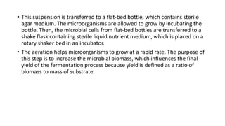 • This suspension is transferred to a flat-bed bottle, which contains sterile
agar medium. The microorganisms are allowed to grow by incubating the
bottle. Then, the microbial cells from flat-bed bottles are transferred to a
shake flask containing sterile liquid nutrient medium, which is placed on a
rotary shaker bed in an incubator.
• The aeration helps microorganisms to grow at a rapid rate. The purpose of
this step is to increase the microbial biomass, which influences the final
yield of the fermentation process because yield is defined as a ratio of
biomass to mass of substrate.
 