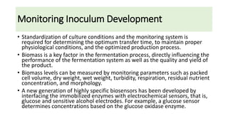 Monitoring Inoculum Development
• Standardization of culture conditions and the monitoring system is
required for determining the optimum transfer time, to maintain proper
physiological conditions, and the optimized production process.
• Biomass is a key factor in the fermentation process, directly influencing the
performance of the fermentation system as well as the quality and yield of
the product.
• Biomass levels can be measured by monitoring parameters such as packed
cell volume, dry weight, wet weight, turbidity, respiration, residual nutrient
concentration, and morphology.
• A new generation of highly specific biosensors has been developed by
interfacing the immobilized enzymes with electrochemical sensors, that is,
glucose and sensitive alcohol electrodes. For example, a glucose sensor
determines concentrations based on the glucose oxidase enzyme.
 