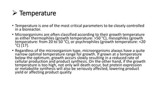 Temperature
• Temperature is one of the most critical parameters to be closely controlled
in a bioreactor.
• Microorganisms are often classified according to their growth temperature
as either thermophiles (growth temperature: >50 °C), mesophiles (growth
temperature: from 20 to 50 °C), or psychrophiles (growth temperature: <20
°C) [17].
• Regardless of the microorganism type, microorganisms always have a quite
narrow optimal temperature range for growth. If grown at a temperature
below the optimum, growth occurs slowly resulting in a reduced rate of
cellular production and product synthesis. On the other hand, if the growth
temperature is too high, not only will death occur, but protein expression
or metabolite synthesis will also be seriously affected, lowering product
yield or affecting product quality
 