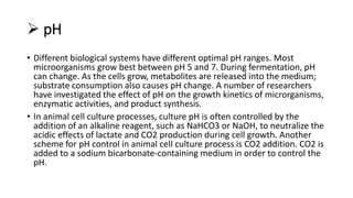  pH
• Different biological systems have different optimal pH ranges. Most
microorganisms grow best between pH 5 and 7. During fermentation, pH
can change. As the cells grow, metabolites are released into the medium;
substrate consumption also causes pH change. A number of researchers
have investigated the effect of pH on the growth kinetics of microrganisms,
enzymatic activities, and product synthesis.
• In animal cell culture processes, culture pH is often controlled by the
addition of an alkaline reagent, such as NaHCO3 or NaOH, to neutralize the
acidic effects of lactate and CO2 production during cell growth. Another
scheme for pH control in animal cell culture process is CO2 addition. CO2 is
added to a sodium bicarbonate-containing medium in order to control the
pH.
 