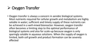  Oxygen Transfer
• Oxygen transfer is always a concern in aerobic biological systems.
Most nutrients required for cellular growth and metabolism are highly
soluble in water; sufficient and timely supply of these nutrients can
be achieved in a well-mixed bioreactor. However, oxygen transfer
often becomes a limiting step to the optimal performance of
biological systems and also for scale-up because oxygen is only
sparingly soluble in aqueous solutions. When the supply of oxygen is
limited, both cell growth and product formation can be severely
affected
 