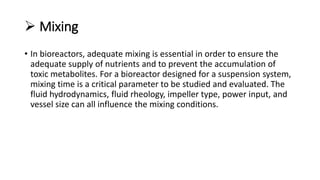  Mixing
• In bioreactors, adequate mixing is essential in order to ensure the
adequate supply of nutrients and to prevent the accumulation of
toxic metabolites. For a bioreactor designed for a suspension system,
mixing time is a critical parameter to be studied and evaluated. The
fluid hydrodynamics, fluid rheology, impeller type, power input, and
vessel size can all influence the mixing conditions.
 