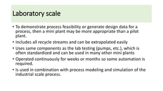Laboratory scale
• To demonstrate process feasibility or generate design data for a
process, then a mini plant may be more appropriate than a pilot
plant.
• Includes all recycle streams and can be extrapolated easily
• Uses same components as the lab testing (pumps, etc.), which is
often standardized and can be used in many other mini plants
• Operated continuously for weeks or months so some automation is
required.
• Is used in combination with process modeling and simulation of the
industrial scale process.
 