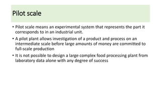 Pilot scale
• Pilot scale means an experimental system that represents the part it
corresponds to in an industrial unit.
• A pilot plant allows investigation of a product and process on an
intermediate scale before large amounts of money are committed to
full-scale production
• It is not possible to design a large complex food processing plant from
laboratory data alone with any degree of success
 