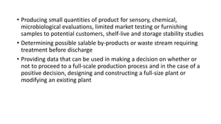 • Producing small quantities of product for sensory, chemical,
microbiological evaluations, limited market testing or furnishing
samples to potential customers, shelf-live and storage stability studies
• Determining possible salable by-products or waste stream requiring
treatment before discharge
• Providing data that can be used in making a decision on whether or
not to proceed to a full-scale production process and in the case of a
positive decision, designing and constructing a full-size plant or
modifying an existing plant
 