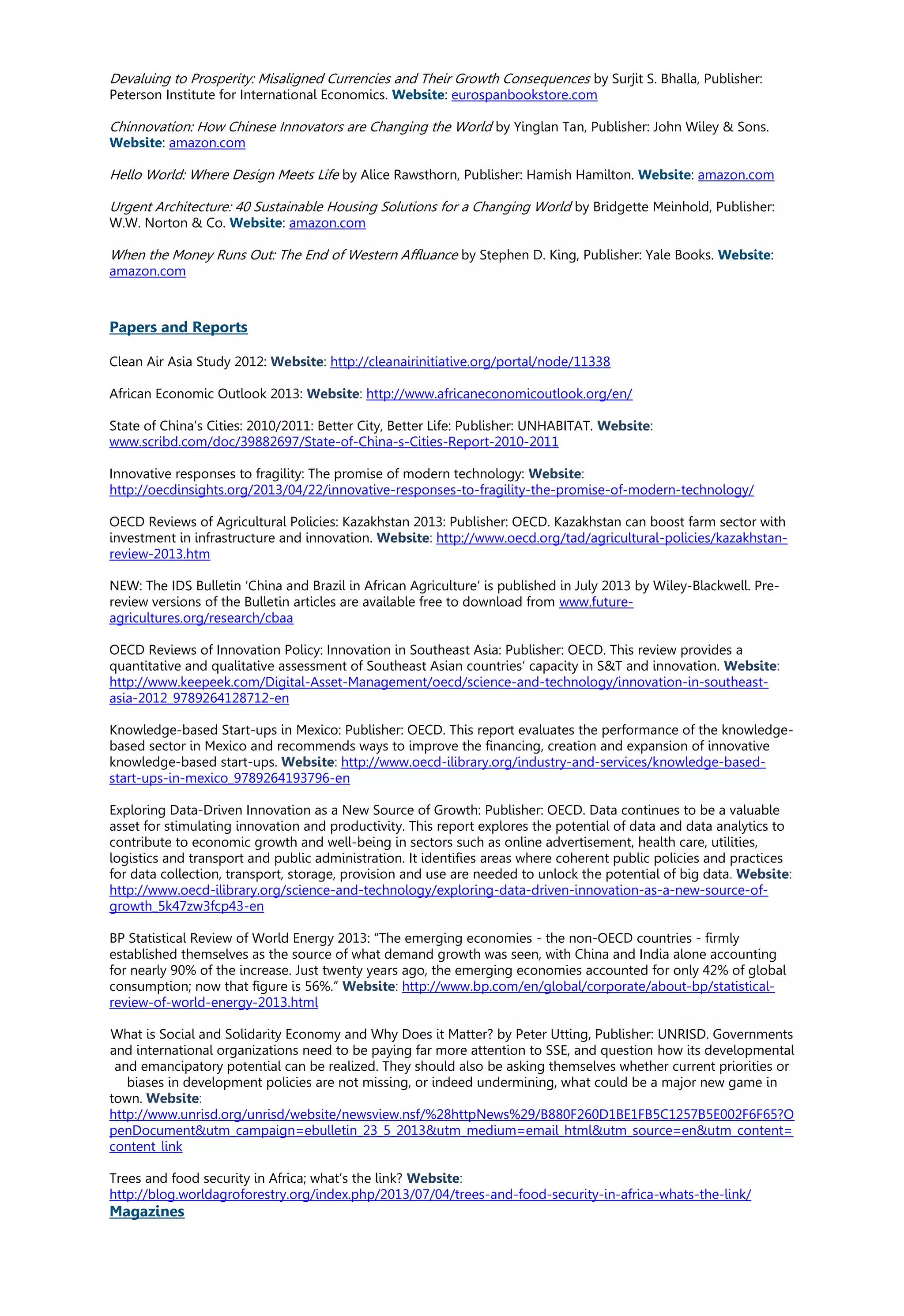 Devaluing to Prosperity: Misaligned Currencies and Their Growth Consequences by Surjit S. Bhalla, Publisher:
Peterson Institute for International Economics. Website: eurospanbookstore.com
Chinnovation: How Chinese Innovators are Changing the World by Yinglan Tan, Publisher: John Wiley & Sons.
Website: amazon.com
Hello World: Where Design Meets Life by Alice Rawsthorn, Publisher: Hamish Hamilton. Website: amazon.com
Urgent Architecture: 40 Sustainable Housing Solutions for a Changing World by Bridgette Meinhold, Publisher:
W.W. Norton & Co. Website: amazon.com
When the Money Runs Out: The End of Western Affluance by Stephen D. King, Publisher: Yale Books. Website:
amazon.com
Papers and Reports
Clean Air Asia Study 2012: Website: http://cleanairinitiative.org/portal/node/11338
African Economic Outlook 2013: Website: http://www.africaneconomicoutlook.org/en/
State of China’s Cities: 2010/2011: Better City, Better Life: Publisher: UNHABITAT. Website:
www.scribd.com/doc/39882697/State-of-China-s-Cities-Report-2010-2011
Innovative responses to fragility: The promise of modern technology: Website:
http://oecdinsights.org/2013/04/22/innovative-responses-to-fragility-the-promise-of-modern-technology/
OECD Reviews of Agricultural Policies: Kazakhstan 2013: Publisher: OECD. Kazakhstan can boost farm sector with
investment in infrastructure and innovation. Website: http://www.oecd.org/tad/agricultural-policies/kazakhstan-
review-2013.htm
NEW: The IDS Bulletin ‘China and Brazil in African Agriculture’ is published in July 2013 by Wiley-Blackwell. Pre-
review versions of the Bulletin articles are available free to download from www.future-
agricultures.org/research/cbaa
OECD Reviews of Innovation Policy: Innovation in Southeast Asia: Publisher: OECD. This review provides a
quantitative and qualitative assessment of Southeast Asian countries’ capacity in S&T and innovation. Website:
http://www.keepeek.com/Digital-Asset-Management/oecd/science-and-technology/innovation-in-southeast-
asia-2012_9789264128712-en
Knowledge-based Start-ups in Mexico: Publisher: OECD. This report evaluates the performance of the knowledge-
based sector in Mexico and recommends ways to improve the financing, creation and expansion of innovative
knowledge-based start-ups. Website: http://www.oecd-ilibrary.org/industry-and-services/knowledge-based-
start-ups-in-mexico_9789264193796-en
Exploring Data-Driven Innovation as a New Source of Growth: Publisher: OECD. Data continues to be a valuable
asset for stimulating innovation and productivity. This report explores the potential of data and data analytics to
contribute to economic growth and well-being in sectors such as online advertisement, health care, utilities,
logistics and transport and public administration. It identifies areas where coherent public policies and practices
for data collection, transport, storage, provision and use are needed to unlock the potential of big data. Website:
http://www.oecd-ilibrary.org/science-and-technology/exploring-data-driven-innovation-as-a-new-source-of-
growth_5k47zw3fcp43-en
BP Statistical Review of World Energy 2013: “The emerging economies - the non-OECD countries - firmly
established themselves as the source of what demand growth was seen, with China and India alone accounting
for nearly 90% of the increase. Just twenty years ago, the emerging economies accounted for only 42% of global
consumption; now that figure is 56%.” Website: http://www.bp.com/en/global/corporate/about-bp/statistical-
review-of-world-energy-2013.html
What is Social and Solidarity Economy and Why Does it Matter? by Peter Utting, Publisher: UNRISD. Governments
and international organizations need to be paying far more attention to SSE, and question how its developmental
and emancipatory potential can be realized. They should also be asking themselves whether current priorities or
biases in development policies are not missing, or indeed undermining, what could be a major new game in
town. Website:
http://www.unrisd.org/unrisd/website/newsview.nsf/%28httpNews%29/B880F260D1BE1FB5C1257B5E002F6F65?O
penDocument&utm_campaign=ebulletin_23_5_2013&utm_medium=email_html&utm_source=en&utm_content=
content_link
Trees and food security in Africa; what’s the link? Website:
http://blog.worldagroforestry.org/index.php/2013/07/04/trees-and-food-security-in-africa-whats-the-link/
Magazines
 