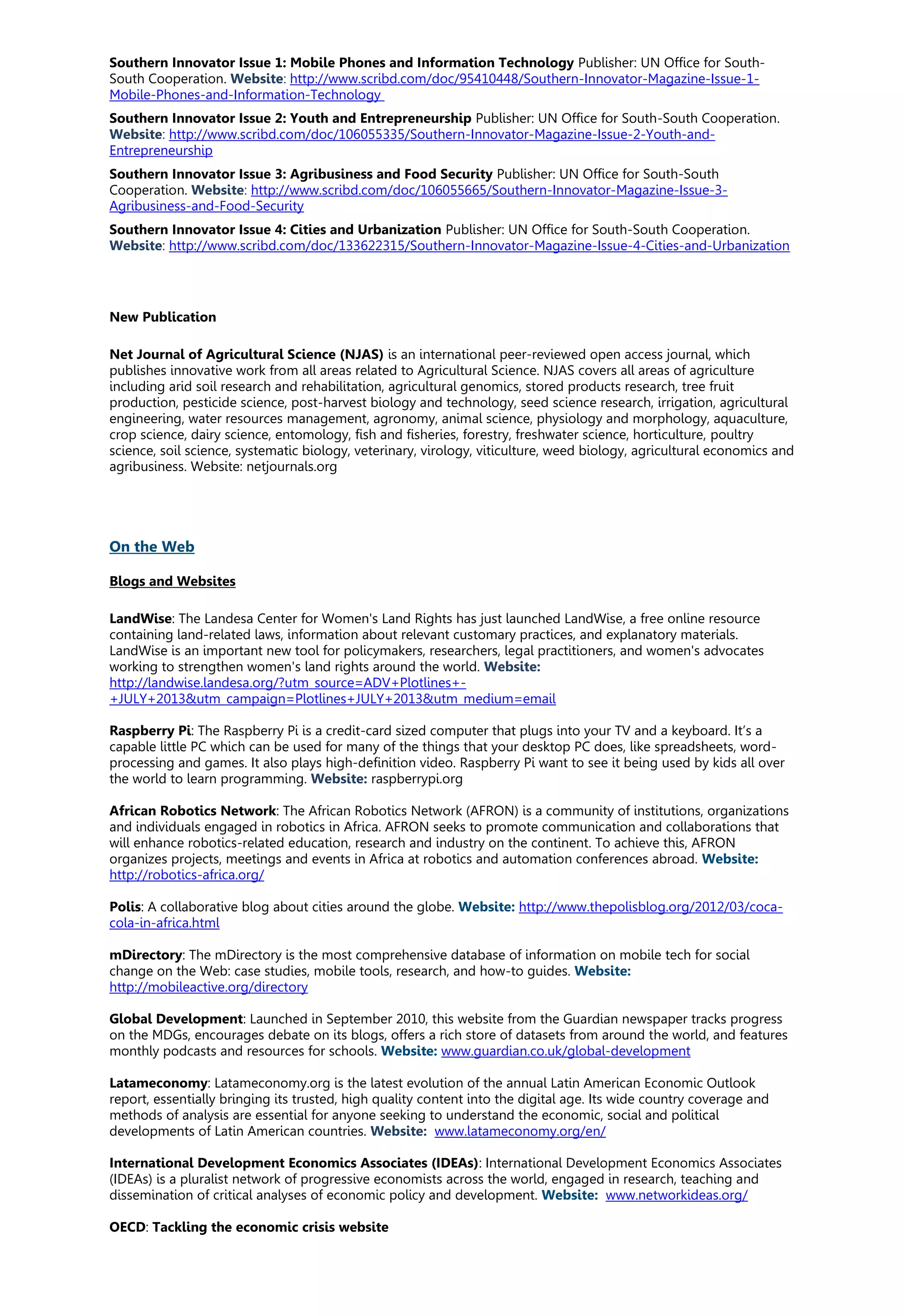 Southern Innovator Issue 1: Mobile Phones and Information Technology Publisher: UN Office for South-
South Cooperation. Website: http://www.scribd.com/doc/95410448/Southern-Innovator-Magazine-Issue-1-
Mobile-Phones-and-Information-Technology
Southern Innovator Issue 2: Youth and Entrepreneurship Publisher: UN Office for South-South Cooperation.
Website: http://www.scribd.com/doc/106055335/Southern-Innovator-Magazine-Issue-2-Youth-and-
Entrepreneurship
Southern Innovator Issue 3: Agribusiness and Food Security Publisher: UN Office for South-South
Cooperation. Website: http://www.scribd.com/doc/106055665/Southern-Innovator-Magazine-Issue-3-
Agribusiness-and-Food-Security
Southern Innovator Issue 4: Cities and Urbanization Publisher: UN Office for South-South Cooperation.
Website: http://www.scribd.com/doc/133622315/Southern-Innovator-Magazine-Issue-4-Cities-and-Urbanization
New Publication
Net Journal of Agricultural Science (NJAS) is an international peer-reviewed open access journal, which
publishes innovative work from all areas related to Agricultural Science. NJAS covers all areas of agriculture
including arid soil research and rehabilitation, agricultural genomics, stored products research, tree fruit
production, pesticide science, post-harvest biology and technology, seed science research, irrigation, agricultural
engineering, water resources management, agronomy, animal science, physiology and morphology, aquaculture,
crop science, dairy science, entomology, fish and fisheries, forestry, freshwater science, horticulture, poultry
science, soil science, systematic biology, veterinary, virology, viticulture, weed biology, agricultural economics and
agribusiness. Website: netjournals.org
On the Web
Blogs and Websites
LandWise: The Landesa Center for Women's Land Rights has just launched LandWise, a free online resource
containing land-related laws, information about relevant customary practices, and explanatory materials.
LandWise is an important new tool for policymakers, researchers, legal practitioners, and women's advocates
working to strengthen women's land rights around the world. Website:
http://landwise.landesa.org/?utm_source=ADV+Plotlines+-
+JULY+2013&utm_campaign=Plotlines+JULY+2013&utm_medium=email
Raspberry Pi: The Raspberry Pi is a credit-card sized computer that plugs into your TV and a keyboard. It’s a
capable little PC which can be used for many of the things that your desktop PC does, like spreadsheets, word-
processing and games. It also plays high-definition video. Raspberry Pi want to see it being used by kids all over
the world to learn programming. Website: raspberrypi.org
African Robotics Network: The African Robotics Network (AFRON) is a community of institutions, organizations
and individuals engaged in robotics in Africa. AFRON seeks to promote communication and collaborations that
will enhance robotics-related education, research and industry on the continent. To achieve this, AFRON
organizes projects, meetings and events in Africa at robotics and automation conferences abroad. Website:
http://robotics-africa.org/
Polis: A collaborative blog about cities around the globe. Website: http://www.thepolisblog.org/2012/03/coca-
cola-in-africa.html
mDirectory: The mDirectory is the most comprehensive database of information on mobile tech for social
change on the Web: case studies, mobile tools, research, and how-to guides. Website:
http://mobileactive.org/directory
Global Development: Launched in September 2010, this website from the Guardian newspaper tracks progress
on the MDGs, encourages debate on its blogs, offers a rich store of datasets from around the world, and features
monthly podcasts and resources for schools. Website: www.guardian.co.uk/global-development
Latameconomy: Latameconomy.org is the latest evolution of the annual Latin American Economic Outlook
report, essentially bringing its trusted, high quality content into the digital age. Its wide country coverage and
methods of analysis are essential for anyone seeking to understand the economic, social and political
developments of Latin American countries. Website: www.latameconomy.org/en/
International Development Economics Associates (IDEAs): International Development Economics Associates
(IDEAs) is a pluralist network of progressive economists across the world, engaged in research, teaching and
dissemination of critical analyses of economic policy and development. Website: www.networkideas.org/
OECD: Tackling the economic crisis website
 