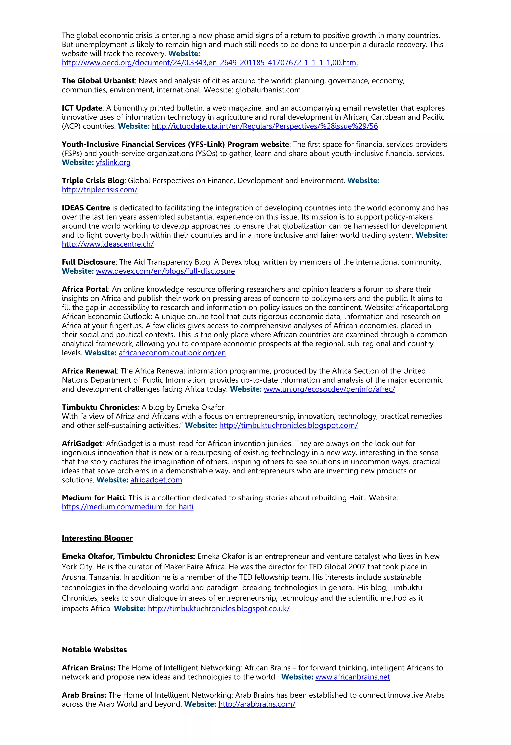 The global economic crisis is entering a new phase amid signs of a return to positive growth in many countries.
But unemployment is likely to remain high and much still needs to be done to underpin a durable recovery. This
website will track the recovery. Website:
http://www.oecd.org/document/24/0,3343,en_2649_201185_41707672_1_1_1_1,00.html
The Global Urbanist: News and analysis of cities around the world: planning, governance, economy,
communities, environment, international. Website: globalurbanist.com
ICT Update: A bimonthly printed bulletin, a web magazine, and an accompanying email newsletter that explores
innovative uses of information technology in agriculture and rural development in African, Caribbean and Pacific
(ACP) countries. Website: http://ictupdate.cta.int/en/Regulars/Perspectives/%28issue%29/56
Youth-Inclusive Financial Services (YFS-Link) Program website: The first space for financial services providers
(FSPs) and youth-service organizations (YSOs) to gather, learn and share about youth-inclusive financial services.
Website: yfslink.org
Triple Crisis Blog: Global Perspectives on Finance, Development and Environment. Website:
http://triplecrisis.com/
IDEAS Centre is dedicated to facilitating the integration of developing countries into the world economy and has
over the last ten years assembled substantial experience on this issue. Its mission is to support policy-makers
around the world working to develop approaches to ensure that globalization can be harnessed for development
and to fight poverty both within their countries and in a more inclusive and fairer world trading system. Website:
http://www.ideascentre.ch/
Full Disclosure: The Aid Transparency Blog: A Devex blog, written by members of the international community.
Website: www.devex.com/en/blogs/full-disclosure
Africa Portal: An online knowledge resource offering researchers and opinion leaders a forum to share their
insights on Africa and publish their work on pressing areas of concern to policymakers and the public. It aims to
fill the gap in accessibility to research and information on policy issues on the continent. Website: africaportal.org
African Economic Outlook: A unique online tool that puts rigorous economic data, information and research on
Africa at your fingertips. A few clicks gives access to comprehensive analyses of African economies, placed in
their social and political contexts. This is the only place where African countries are examined through a common
analytical framework, allowing you to compare economic prospects at the regional, sub-regional and country
levels. Website: africaneconomicoutlook.org/en
Africa Renewal: The Africa Renewal information programme, produced by the Africa Section of the United
Nations Department of Public Information, provides up-to-date information and analysis of the major economic
and development challenges facing Africa today. Website: www.un.org/ecosocdev/geninfo/afrec/
Timbuktu Chronicles: A blog by Emeka Okafor
With “a view of Africa and Africans with a focus on entrepreneurship, innovation, technology, practical remedies
and other self-sustaining activities.” Website: http://timbuktuchronicles.blogspot.com/
AfriGadget: AfriGadget is a must-read for African invention junkies. They are always on the look out for
ingenious innovation that is new or a repurposing of existing technology in a new way, interesting in the sense
that the story captures the imagination of others, inspiring others to see solutions in uncommon ways, practical
ideas that solve problems in a demonstrable way, and entrepreneurs who are inventing new products or
solutions. Website: afrigadget.com
Medium for Haiti: This is a collection dedicated to sharing stories about rebuilding Haiti. Website:
https://medium.com/medium-for-haiti
Interesting Blogger
Emeka Okafor, Timbuktu Chronicles: Emeka Okafor is an entrepreneur and venture catalyst who lives in New
York City. He is the curator of Maker Faire Africa. He was the director for TED Global 2007 that took place in
Arusha, Tanzania. In addition he is a member of the TED fellowship team. His interests include sustainable
technologies in the developing world and paradigm-breaking technologies in general. His blog, Timbuktu
Chronicles, seeks to spur dialogue in areas of entrepreneurship, technology and the scientific method as it
impacts Africa. Website: http://timbuktuchronicles.blogspot.co.uk/
Notable Websites
African Brains: The Home of Intelligent Networking: African Brains - for forward thinking, intelligent Africans to
network and propose new ideas and technologies to the world. Website: www.africanbrains.net
Arab Brains: The Home of Intelligent Networking: Arab Brains has been established to connect innovative Arabs
across the Arab World and beyond. Website: http://arabbrains.com/
 