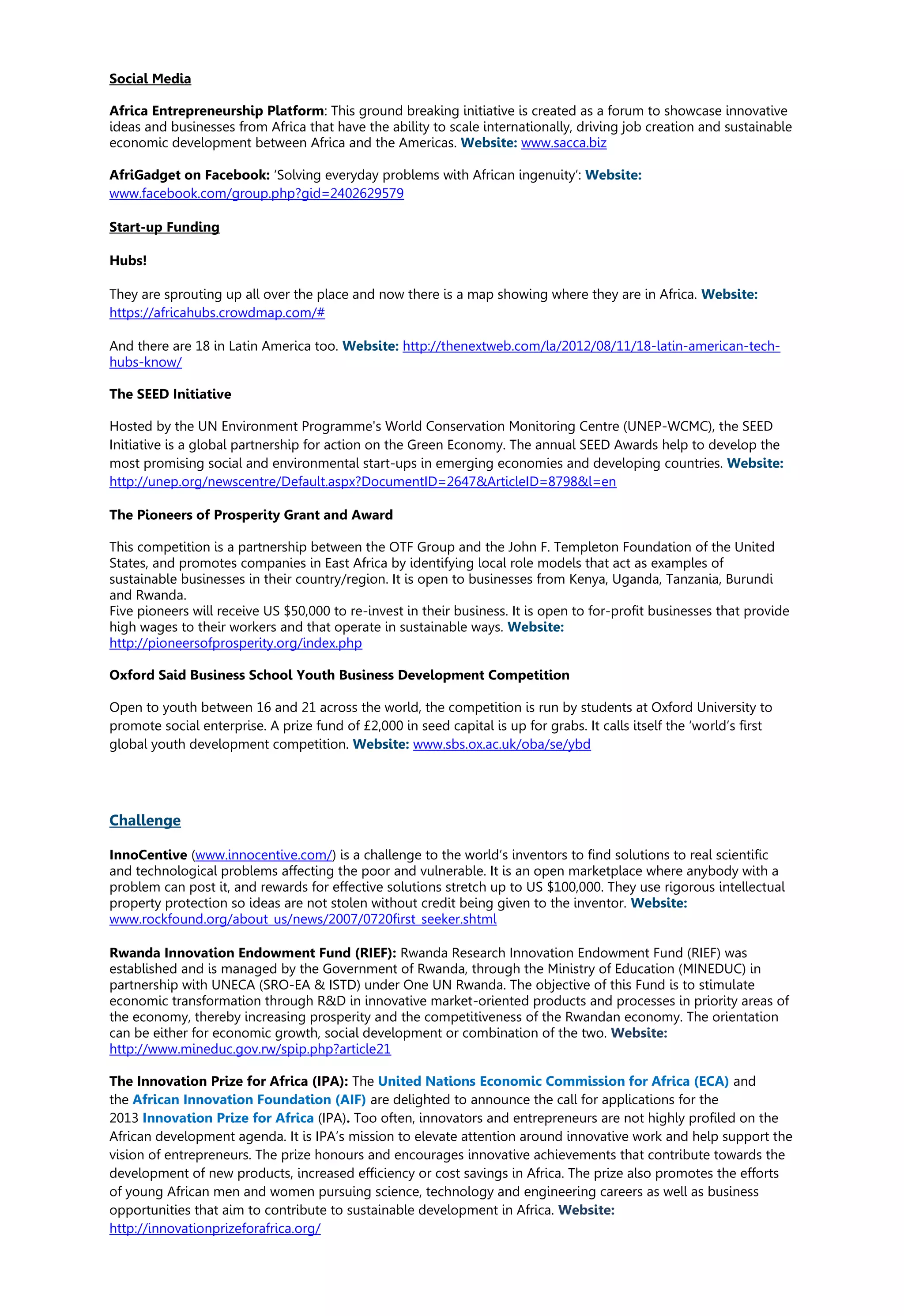 Social Media
Africa Entrepreneurship Platform: This ground breaking initiative is created as a forum to showcase innovative
ideas and businesses from Africa that have the ability to scale internationally, driving job creation and sustainable
economic development between Africa and the Americas. Website: www.sacca.biz
AfriGadget on Facebook: ‘Solving everyday problems with African ingenuity’: Website:
www.facebook.com/group.php?gid=2402629579
Start-up Funding
Hubs!
They are sprouting up all over the place and now there is a map showing where they are in Africa. Website:
https://africahubs.crowdmap.com/#
And there are 18 in Latin America too. Website: http://thenextweb.com/la/2012/08/11/18-latin-american-tech-
hubs-know/
The SEED Initiative
Hosted by the UN Environment Programme's World Conservation Monitoring Centre (UNEP-WCMC), the SEED
Initiative is a global partnership for action on the Green Economy. The annual SEED Awards help to develop the
most promising social and environmental start-ups in emerging economies and developing countries. Website:
http://unep.org/newscentre/Default.aspx?DocumentID=2647&ArticleID=8798&l=en
The Pioneers of Prosperity Grant and Award
This competition is a partnership between the OTF Group and the John F. Templeton Foundation of the United
States, and promotes companies in East Africa by identifying local role models that act as examples of
sustainable businesses in their country/region. It is open to businesses from Kenya, Uganda, Tanzania, Burundi
and Rwanda.
Five pioneers will receive US $50,000 to re-invest in their business. It is open to for-profit businesses that provide
high wages to their workers and that operate in sustainable ways. Website:
http://pioneersofprosperity.org/index.php
Oxford Said Business School Youth Business Development Competition
Open to youth between 16 and 21 across the world, the competition is run by students at Oxford University to
promote social enterprise. A prize fund of £2,000 in seed capital is up for grabs. It calls itself the ‘world’s first
global youth development competition. Website: www.sbs.ox.ac.uk/oba/se/ybd
Challenge
InnoCentive (www.innocentive.com/) is a challenge to the world’s inventors to find solutions to real scientific
and technological problems affecting the poor and vulnerable. It is an open marketplace where anybody with a
problem can post it, and rewards for effective solutions stretch up to US $100,000. They use rigorous intellectual
property protection so ideas are not stolen without credit being given to the inventor. Website:
www.rockfound.org/about_us/news/2007/0720first_seeker.shtml
Rwanda Innovation Endowment Fund (RIEF): Rwanda Research Innovation Endowment Fund (RIEF) was
established and is managed by the Government of Rwanda, through the Ministry of Education (MINEDUC) in
partnership with UNECA (SRO-EA & ISTD) under One UN Rwanda. The objective of this Fund is to stimulate
economic transformation through R&D in innovative market-oriented products and processes in priority areas of
the economy, thereby increasing prosperity and the competitiveness of the Rwandan economy. The orientation
can be either for economic growth, social development or combination of the two. Website:
http://www.mineduc.gov.rw/spip.php?article21
The Innovation Prize for Africa (IPA): The United Nations Economic Commission for Africa (ECA) and
the African Innovation Foundation (AIF) are delighted to announce the call for applications for the
2013 Innovation Prize for Africa (IPA). Too often, innovators and entrepreneurs are not highly profiled on the
African development agenda. It is IPA’s mission to elevate attention around innovative work and help support the
vision of entrepreneurs. The prize honours and encourages innovative achievements that contribute towards the
development of new products, increased efficiency or cost savings in Africa. The prize also promotes the efforts
of young African men and women pursuing science, technology and engineering careers as well as business
opportunities that aim to contribute to sustainable development in Africa. Website:
http://innovationprizeforafrica.org/
 