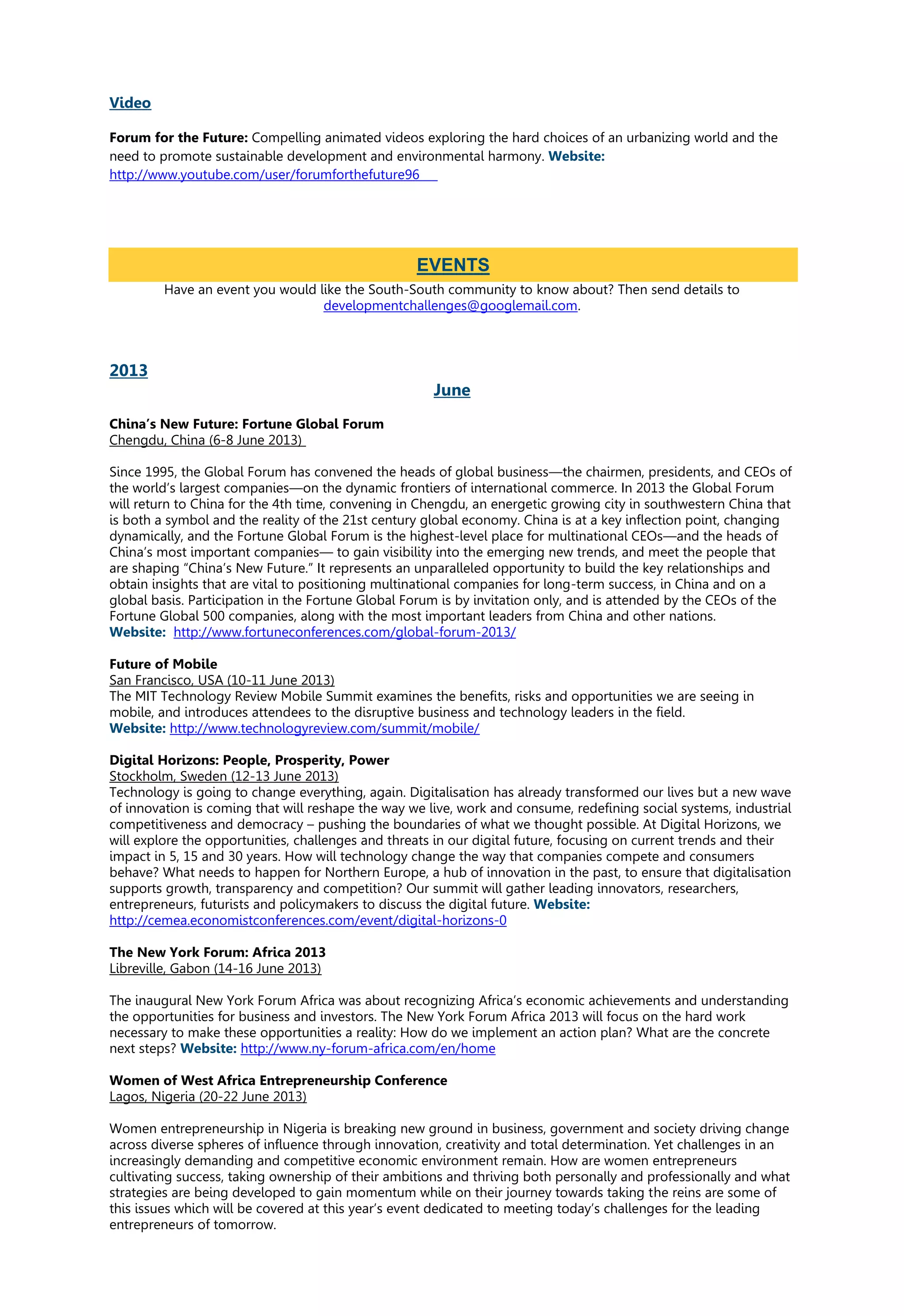 Video
Forum for the Future: Compelling animated videos exploring the hard choices of an urbanizing world and the
need to promote sustainable development and environmental harmony. Website:
http://www.youtube.com/user/forumforthefuture96
Have an event you would like the South-South community to know about? Then send details to
developmentchallenges@googlemail.com.
2013
June
China’s New Future: Fortune Global Forum
Chengdu, China (6-8 June 2013)
Since 1995, the Global Forum has convened the heads of global business—the chairmen, presidents, and CEOs of
the world’s largest companies—on the dynamic frontiers of international commerce. In 2013 the Global Forum
will return to China for the 4th time, convening in Chengdu, an energetic growing city in southwestern China that
is both a symbol and the reality of the 21st century global economy. China is at a key inflection point, changing
dynamically, and the Fortune Global Forum is the highest-level place for multinational CEOs—and the heads of
China’s most important companies— to gain visibility into the emerging new trends, and meet the people that
are shaping “China’s New Future.” It represents an unparalleled opportunity to build the key relationships and
obtain insights that are vital to positioning multinational companies for long-term success, in China and on a
global basis. Participation in the Fortune Global Forum is by invitation only, and is attended by the CEOs of the
Fortune Global 500 companies, along with the most important leaders from China and other nations.
Website: http://www.fortuneconferences.com/global-forum-2013/
Future of Mobile
San Francisco, USA (10-11 June 2013)
The MIT Technology Review Mobile Summit examines the benefits, risks and opportunities we are seeing in
mobile, and introduces attendees to the disruptive business and technology leaders in the field.
Website: http://www.technologyreview.com/summit/mobile/
Digital Horizons: People, Prosperity, Power
Stockholm, Sweden (12-13 June 2013)
Technology is going to change everything, again. Digitalisation has already transformed our lives but a new wave
of innovation is coming that will reshape the way we live, work and consume, redefining social systems, industrial
competitiveness and democracy – pushing the boundaries of what we thought possible. At Digital Horizons, we
will explore the opportunities, challenges and threats in our digital future, focusing on current trends and their
impact in 5, 15 and 30 years. How will technology change the way that companies compete and consumers
behave? What needs to happen for Northern Europe, a hub of innovation in the past, to ensure that digitalisation
supports growth, transparency and competition? Our summit will gather leading innovators, researchers,
entrepreneurs, futurists and policymakers to discuss the digital future. Website:
http://cemea.economistconferences.com/event/digital-horizons-0
The New York Forum: Africa 2013
Libreville, Gabon (14-16 June 2013)
The inaugural New York Forum Africa was about recognizing Africa’s economic achievements and understanding
the opportunities for business and investors. The New York Forum Africa 2013 will focus on the hard work
necessary to make these opportunities a reality: How do we implement an action plan? What are the concrete
next steps? Website: http://www.ny-forum-africa.com/en/home
Women of West Africa Entrepreneurship Conference
Lagos, Nigeria (20-22 June 2013)
Women entrepreneurship in Nigeria is breaking new ground in business, government and society driving change
across diverse spheres of influence through innovation, creativity and total determination. Yet challenges in an
increasingly demanding and competitive economic environment remain. How are women entrepreneurs
cultivating success, taking ownership of their ambitions and thriving both personally and professionally and what
strategies are being developed to gain momentum while on their journey towards taking the reins are some of
this issues which will be covered at this year’s event dedicated to meeting today’s challenges for the leading
entrepreneurs of tomorrow.
EVENTS
 