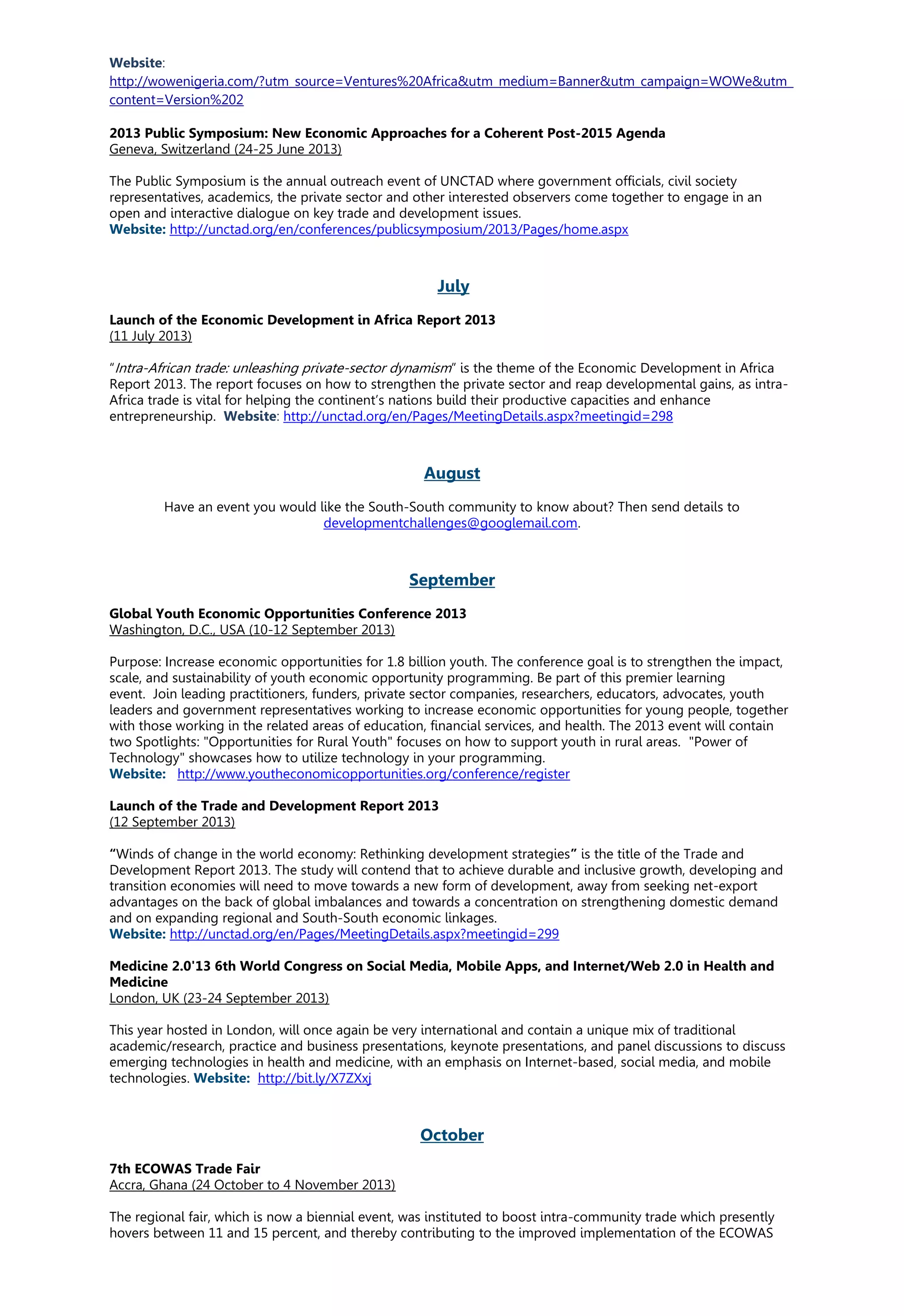 Website:
http://wowenigeria.com/?utm_source=Ventures%20Africa&utm_medium=Banner&utm_campaign=WOWe&utm_
content=Version%202
2013 Public Symposium: New Economic Approaches for a Coherent Post-2015 Agenda
Geneva, Switzerland (24-25 June 2013)
The Public Symposium is the annual outreach event of UNCTAD where government officials, civil society
representatives, academics, the private sector and other interested observers come together to engage in an
open and interactive dialogue on key trade and development issues.
Website: http://unctad.org/en/conferences/publicsymposium/2013/Pages/home.aspx
July
Launch of the Economic Development in Africa Report 2013
(11 July 2013)
“Intra-African trade: unleashing private-sector dynamism” is the theme of the Economic Development in Africa
Report 2013. The report focuses on how to strengthen the private sector and reap developmental gains, as intra-
Africa trade is vital for helping the continent’s nations build their productive capacities and enhance
entrepreneurship. Website: http://unctad.org/en/Pages/MeetingDetails.aspx?meetingid=298
August
Have an event you would like the South-South community to know about? Then send details to
developmentchallenges@googlemail.com.
September
Global Youth Economic Opportunities Conference 2013
Washington, D.C., USA (10-12 September 2013)
Purpose: Increase economic opportunities for 1.8 billion youth. The conference goal is to strengthen the impact,
scale, and sustainability of youth economic opportunity programming. Be part of this premier learning
event. Join leading practitioners, funders, private sector companies, researchers, educators, advocates, youth
leaders and government representatives working to increase economic opportunities for young people, together
with those working in the related areas of education, financial services, and health. The 2013 event will contain
two Spotlights: "Opportunities for Rural Youth" focuses on how to support youth in rural areas. "Power of
Technology" showcases how to utilize technology in your programming.
Website: http://www.youtheconomicopportunities.org/conference/register
Launch of the Trade and Development Report 2013
(12 September 2013)
“Winds of change in the world economy: Rethinking development strategies” is the title of the Trade and
Development Report 2013. The study will contend that to achieve durable and inclusive growth, developing and
transition economies will need to move towards a new form of development, away from seeking net-export
advantages on the back of global imbalances and towards a concentration on strengthening domestic demand
and on expanding regional and South-South economic linkages.
Website: http://unctad.org/en/Pages/MeetingDetails.aspx?meetingid=299
Medicine 2.0'13 6th World Congress on Social Media, Mobile Apps, and Internet/Web 2.0 in Health and
Medicine
London, UK (23-24 September 2013)
This year hosted in London, will once again be very international and contain a unique mix of traditional
academic/research, practice and business presentations, keynote presentations, and panel discussions to discuss
emerging technologies in health and medicine, with an emphasis on Internet-based, social media, and mobile
technologies. Website: http://bit.ly/X7ZXxj
October
7th ECOWAS Trade Fair
Accra, Ghana (24 October to 4 November 2013)
The regional fair, which is now a biennial event, was instituted to boost intra-community trade which presently
hovers between 11 and 15 percent, and thereby contributing to the improved implementation of the ECOWAS
 