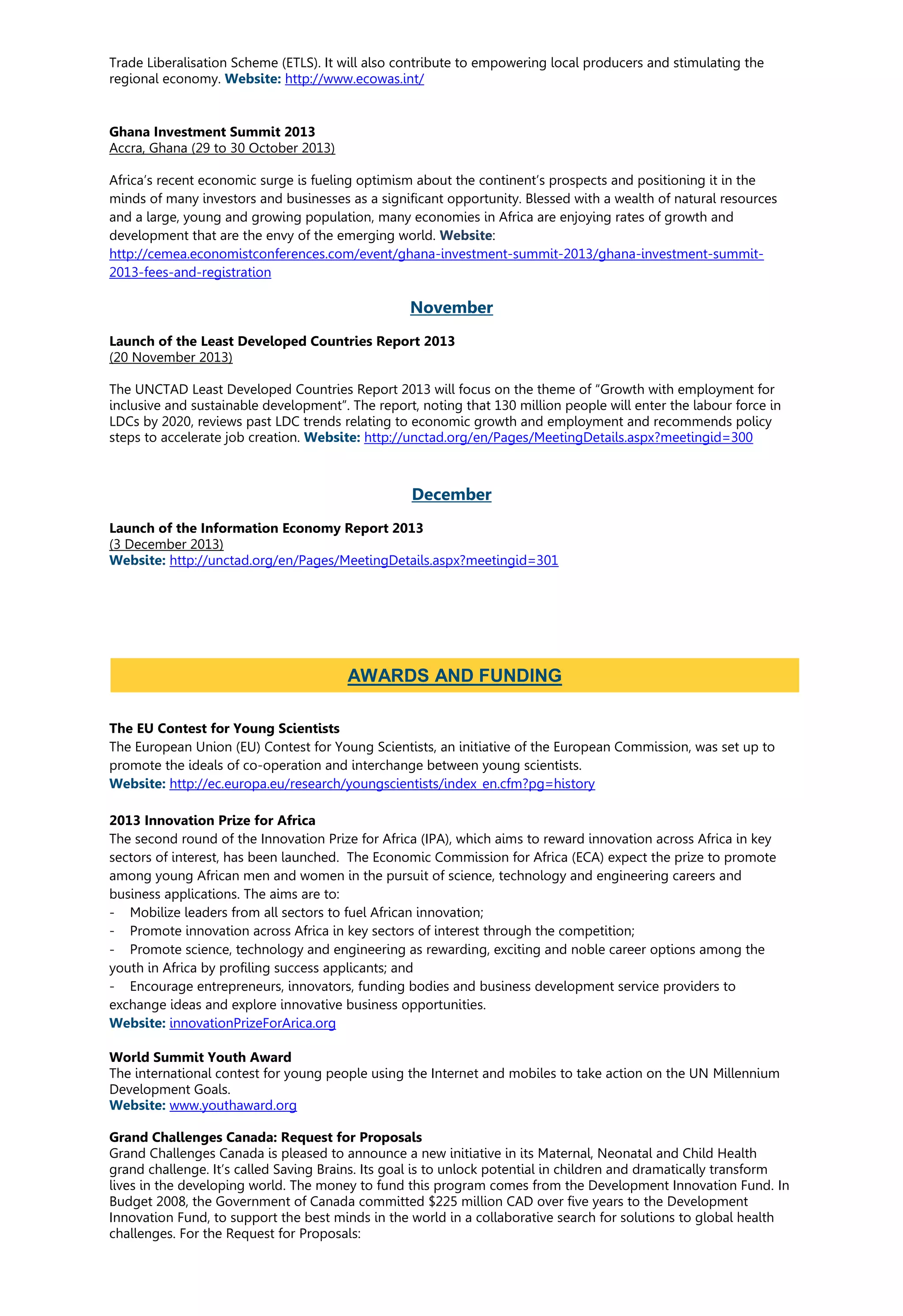 Trade Liberalisation Scheme (ETLS). It will also contribute to empowering local producers and stimulating the
regional economy. Website: http://www.ecowas.int/
Ghana Investment Summit 2013
Accra, Ghana (29 to 30 October 2013)
Africa’s recent economic surge is fueling optimism about the continent’s prospects and positioning it in the
minds of many investors and businesses as a significant opportunity. Blessed with a wealth of natural resources
and a large, young and growing population, many economies in Africa are enjoying rates of growth and
development that are the envy of the emerging world. Website:
http://cemea.economistconferences.com/event/ghana-investment-summit-2013/ghana-investment-summit-
2013-fees-and-registration
November
Launch of the Least Developed Countries Report 2013
(20 November 2013)
The UNCTAD Least Developed Countries Report 2013 will focus on the theme of “Growth with employment for
inclusive and sustainable development”. The report, noting that 130 million people will enter the labour force in
LDCs by 2020, reviews past LDC trends relating to economic growth and employment and recommends policy
steps to accelerate job creation. Website: http://unctad.org/en/Pages/MeetingDetails.aspx?meetingid=300
December
Launch of the Information Economy Report 2013
(3 December 2013)
Website: http://unctad.org/en/Pages/MeetingDetails.aspx?meetingid=301
The EU Contest for Young Scientists
The European Union (EU) Contest for Young Scientists, an initiative of the European Commission, was set up to
promote the ideals of co-operation and interchange between young scientists.
Website: http://ec.europa.eu/research/youngscientists/index_en.cfm?pg=history
2013 Innovation Prize for Africa
The second round of the Innovation Prize for Africa (IPA), which aims to reward innovation across Africa in key
sectors of interest, has been launched. The Economic Commission for Africa (ECA) expect the prize to promote
among young African men and women in the pursuit of science, technology and engineering careers and
business applications. The aims are to:
- Mobilize leaders from all sectors to fuel African innovation;
- Promote innovation across Africa in key sectors of interest through the competition;
- Promote science, technology and engineering as rewarding, exciting and noble career options among the
youth in Africa by profiling success applicants; and
- Encourage entrepreneurs, innovators, funding bodies and business development service providers to
exchange ideas and explore innovative business opportunities.
Website: innovationPrizeForArica.org
World Summit Youth Award
The international contest for young people using the Internet and mobiles to take action on the UN Millennium
Development Goals.
Website: www.youthaward.org
Grand Challenges Canada: Request for Proposals
Grand Challenges Canada is pleased to announce a new initiative in its Maternal, Neonatal and Child Health
grand challenge. It’s called Saving Brains. Its goal is to unlock potential in children and dramatically transform
lives in the developing world. The money to fund this program comes from the Development Innovation Fund. In
Budget 2008, the Government of Canada committed $225 million CAD over five years to the Development
Innovation Fund, to support the best minds in the world in a collaborative search for solutions to global health
challenges. For the Request for Proposals:
AWARDS AND FUNDING
 