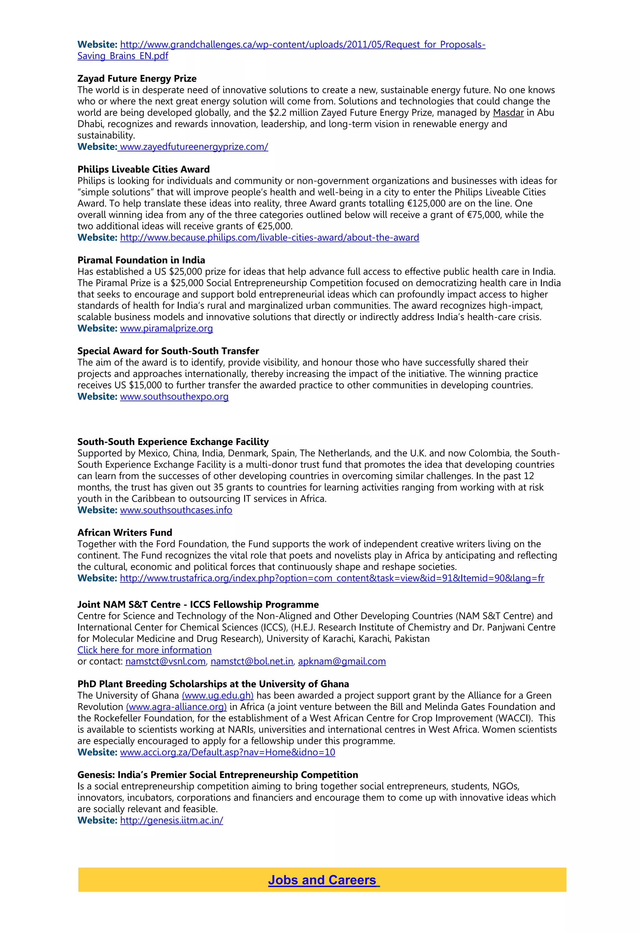 Website: http://www.grandchallenges.ca/wp-content/uploads/2011/05/Request_for_Proposals-
Saving_Brains_EN.pdf
Zayad Future Energy Prize
The world is in desperate need of innovative solutions to create a new, sustainable energy future. No one knows
who or where the next great energy solution will come from. Solutions and technologies that could change the
world are being developed globally, and the $2.2 million Zayed Future Energy Prize, managed by Masdar in Abu
Dhabi, recognizes and rewards innovation, leadership, and long-term vision in renewable energy and
sustainability.
Website: www.zayedfutureenergyprize.com/
Philips Liveable Cities Award
Philips is looking for individuals and community or non-government organizations and businesses with ideas for
“simple solutions” that will improve people’s health and well-being in a city to enter the Philips Liveable Cities
Award. To help translate these ideas into reality, three Award grants totalling €125,000 are on the line. One
overall winning idea from any of the three categories outlined below will receive a grant of €75,000, while the
two additional ideas will receive grants of €25,000.
Website: http://www.because.philips.com/livable-cities-award/about-the-award
Piramal Foundation in India
Has established a US $25,000 prize for ideas that help advance full access to effective public health care in India.
The Piramal Prize is a $25,000 Social Entrepreneurship Competition focused on democratizing health care in India
that seeks to encourage and support bold entrepreneurial ideas which can profoundly impact access to higher
standards of health for India’s rural and marginalized urban communities. The award recognizes high-impact,
scalable business models and innovative solutions that directly or indirectly address India’s health-care crisis.
Website: www.piramalprize.org
Special Award for South-South Transfer
The aim of the award is to identify, provide visibility, and honour those who have successfully shared their
projects and approaches internationally, thereby increasing the impact of the initiative. The winning practice
receives US $15,000 to further transfer the awarded practice to other communities in developing countries.
Website: www.southsouthexpo.org
South-South Experience Exchange Facility
Supported by Mexico, China, India, Denmark, Spain, The Netherlands, and the U.K. and now Colombia, the South-
South Experience Exchange Facility is a multi-donor trust fund that promotes the idea that developing countries
can learn from the successes of other developing countries in overcoming similar challenges. In the past 12
months, the trust has given out 35 grants to countries for learning activities ranging from working with at risk
youth in the Caribbean to outsourcing IT services in Africa.
Website: www.southsouthcases.info
African Writers Fund
Together with the Ford Foundation, the Fund supports the work of independent creative writers living on the
continent. The Fund recognizes the vital role that poets and novelists play in Africa by anticipating and reflecting
the cultural, economic and political forces that continuously shape and reshape societies.
Website: http://www.trustafrica.org/index.php?option=com_content&task=view&id=91&Itemid=90&lang=fr
Joint NAM S&T Centre - ICCS Fellowship Programme
Centre for Science and Technology of the Non-Aligned and Other Developing Countries (NAM S&T Centre) and
International Center for Chemical Sciences (ICCS), (H.E.J. Research Institute of Chemistry and Dr. Panjwani Centre
for Molecular Medicine and Drug Research), University of Karachi, Karachi, Pakistan
Click here for more information
or contact: namstct@vsnl.com, namstct@bol.net.in, apknam@gmail.com
PhD Plant Breeding Scholarships at the University of Ghana
The University of Ghana (www.ug.edu.gh) has been awarded a project support grant by the Alliance for a Green
Revolution (www.agra-alliance.org) in Africa (a joint venture between the Bill and Melinda Gates Foundation and
the Rockefeller Foundation, for the establishment of a West African Centre for Crop Improvement (WACCI). This
is available to scientists working at NARIs, universities and international centres in West Africa. Women scientists
are especially encouraged to apply for a fellowship under this programme.
Website: www.acci.org.za/Default.asp?nav=Home&idno=10
Genesis: India’s Premier Social Entrepreneurship Competition
Is a social entrepreneurship competition aiming to bring together social entrepreneurs, students, NGOs,
innovators, incubators, corporations and financiers and encourage them to come up with innovative ideas which
are socially relevant and feasible.
Website: http://genesis.iitm.ac.in/
Jobs and Careers
 