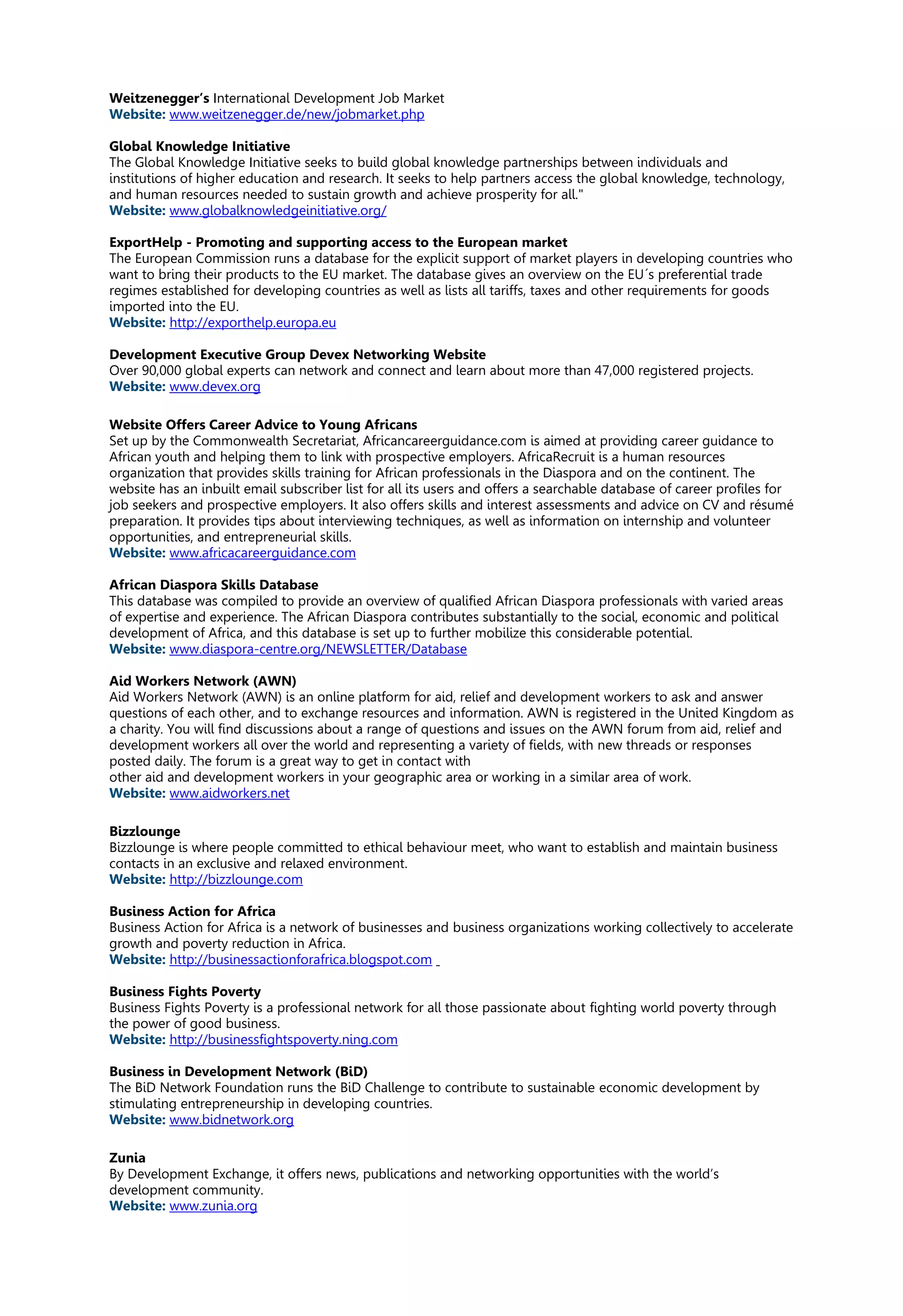 Weitzenegger’s International Development Job Market
Website: www.weitzenegger.de/new/jobmarket.php
Global Knowledge Initiative
The Global Knowledge Initiative seeks to build global knowledge partnerships between individuals and
institutions of higher education and research. It seeks to help partners access the global knowledge, technology,
and human resources needed to sustain growth and achieve prosperity for all."
Website: www.globalknowledgeinitiative.org/
ExportHelp - Promoting and supporting access to the European market
The European Commission runs a database for the explicit support of market players in developing countries who
want to bring their products to the EU market. The database gives an overview on the EU´s preferential trade
regimes established for developing countries as well as lists all tariffs, taxes and other requirements for goods
imported into the EU.
Website: http://exporthelp.europa.eu
Development Executive Group Devex Networking Website
Over 90,000 global experts can network and connect and learn about more than 47,000 registered projects.
Website: www.devex.org
Website Offers Career Advice to Young Africans
Set up by the Commonwealth Secretariat, Africancareerguidance.com is aimed at providing career guidance to
African youth and helping them to link with prospective employers. AfricaRecruit is a human resources
organization that provides skills training for African professionals in the Diaspora and on the continent. The
website has an inbuilt email subscriber list for all its users and offers a searchable database of career profiles for
job seekers and prospective employers. It also offers skills and interest assessments and advice on CV and résumé
preparation. It provides tips about interviewing techniques, as well as information on internship and volunteer
opportunities, and entrepreneurial skills.
Website: www.africacareerguidance.com
African Diaspora Skills Database
This database was compiled to provide an overview of qualified African Diaspora professionals with varied areas
of expertise and experience. The African Diaspora contributes substantially to the social, economic and political
development of Africa, and this database is set up to further mobilize this considerable potential.
Website: www.diaspora-centre.org/NEWSLETTER/Database
Aid Workers Network (AWN)
Aid Workers Network (AWN) is an online platform for aid, relief and development workers to ask and answer
questions of each other, and to exchange resources and information. AWN is registered in the United Kingdom as
a charity. You will find discussions about a range of questions and issues on the AWN forum from aid, relief and
development workers all over the world and representing a variety of fields, with new threads or responses
posted daily. The forum is a great way to get in contact with
other aid and development workers in your geographic area or working in a similar area of work.
Website: www.aidworkers.net
Bizzlounge
Bizzlounge is where people committed to ethical behaviour meet, who want to establish and maintain business
contacts in an exclusive and relaxed environment.
Website: http://bizzlounge.com
Business Action for Africa
Business Action for Africa is a network of businesses and business organizations working collectively to accelerate
growth and poverty reduction in Africa.
Website: http://businessactionforafrica.blogspot.com
Business Fights Poverty
Business Fights Poverty is a professional network for all those passionate about fighting world poverty through
the power of good business.
Website: http://businessfightspoverty.ning.com
Business in Development Network (BiD)
The BiD Network Foundation runs the BiD Challenge to contribute to sustainable economic development by
stimulating entrepreneurship in developing countries.
Website: www.bidnetwork.org
Zunia
By Development Exchange, it offers news, publications and networking opportunities with the world’s
development community.
Website: www.zunia.org
 