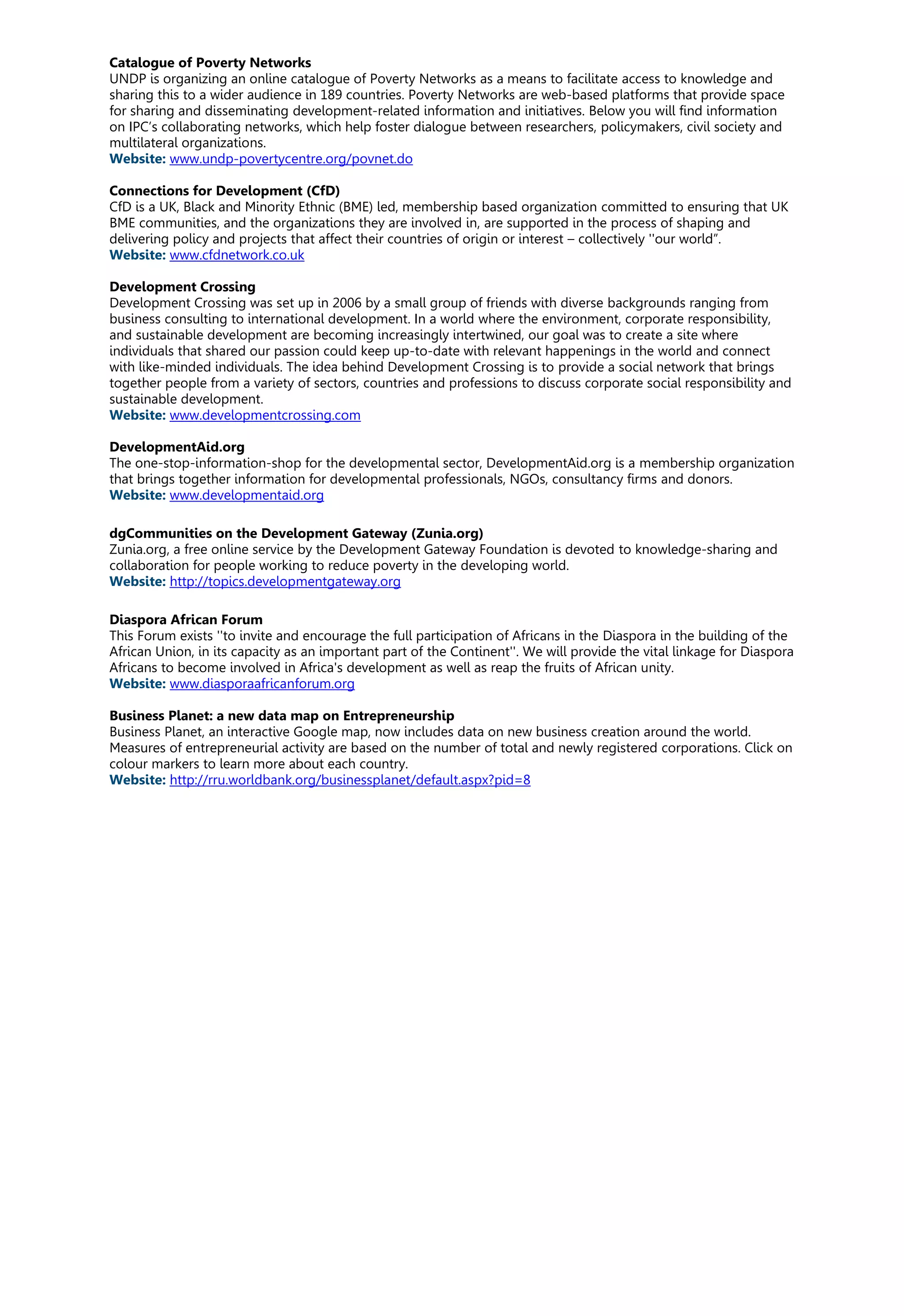 Catalogue of Poverty Networks
UNDP is organizing an online catalogue of Poverty Networks as a means to facilitate access to knowledge and
sharing this to a wider audience in 189 countries. Poverty Networks are web-based platforms that provide space
for sharing and disseminating development-related information and initiatives. Below you will find information
on IPC’s collaborating networks, which help foster dialogue between researchers, policymakers, civil society and
multilateral organizations.
Website: www.undp-povertycentre.org/povnet.do
Connections for Development (CfD)
CfD is a UK, Black and Minority Ethnic (BME) led, membership based organization committed to ensuring that UK
BME communities, and the organizations they are involved in, are supported in the process of shaping and
delivering policy and projects that affect their countries of origin or interest – collectively ''our world”.
Website: www.cfdnetwork.co.uk
Development Crossing
Development Crossing was set up in 2006 by a small group of friends with diverse backgrounds ranging from
business consulting to international development. In a world where the environment, corporate responsibility,
and sustainable development are becoming increasingly intertwined, our goal was to create a site where
individuals that shared our passion could keep up-to-date with relevant happenings in the world and connect
with like-minded individuals. The idea behind Development Crossing is to provide a social network that brings
together people from a variety of sectors, countries and professions to discuss corporate social responsibility and
sustainable development.
Website: www.developmentcrossing.com
DevelopmentAid.org
The one-stop-information-shop for the developmental sector, DevelopmentAid.org is a membership organization
that brings together information for developmental professionals, NGOs, consultancy firms and donors.
Website: www.developmentaid.org
dgCommunities on the Development Gateway (Zunia.org)
Zunia.org, a free online service by the Development Gateway Foundation is devoted to knowledge-sharing and
collaboration for people working to reduce poverty in the developing world.
Website: http://topics.developmentgateway.org
Diaspora African Forum
This Forum exists ''to invite and encourage the full participation of Africans in the Diaspora in the building of the
African Union, in its capacity as an important part of the Continent''. We will provide the vital linkage for Diaspora
Africans to become involved in Africa's development as well as reap the fruits of African unity.
Website: www.diasporaafricanforum.org
Business Planet: a new data map on Entrepreneurship
Business Planet, an interactive Google map, now includes data on new business creation around the world.
Measures of entrepreneurial activity are based on the number of total and newly registered corporations. Click on
colour markers to learn more about each country.
Website: http://rru.worldbank.org/businessplanet/default.aspx?pid=8
 