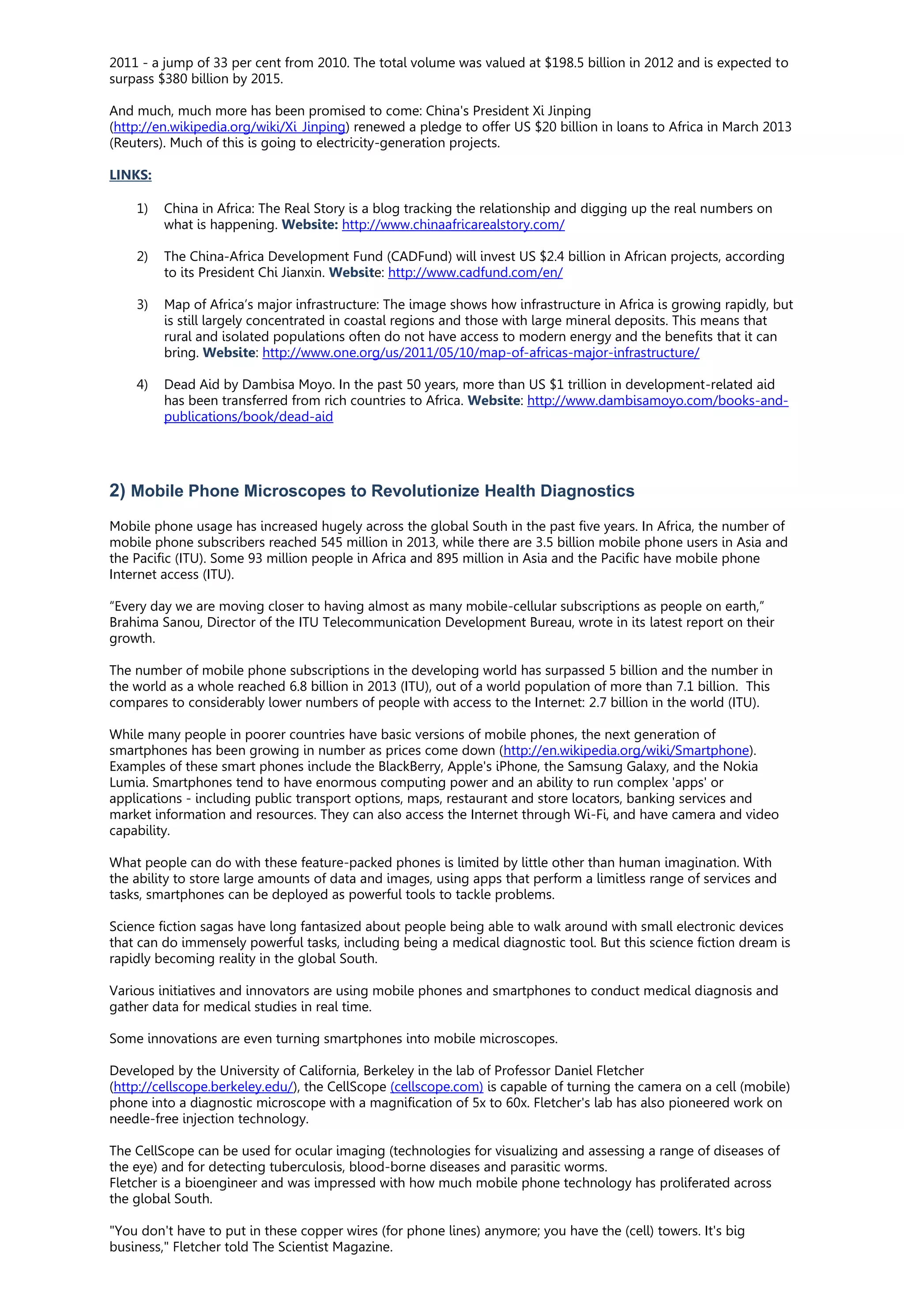 2011 - a jump of 33 per cent from 2010. The total volume was valued at $198.5 billion in 2012 and is expected to
surpass $380 billion by 2015.
And much, much more has been promised to come: China's President Xi Jinping
(http://en.wikipedia.org/wiki/Xi_Jinping) renewed a pledge to offer US $20 billion in loans to Africa in March 2013
(Reuters). Much of this is going to electricity-generation projects.
LINKS:
1) China in Africa: The Real Story is a blog tracking the relationship and digging up the real numbers on
what is happening. Website: http://www.chinaafricarealstory.com/
2) The China-Africa Development Fund (CADFund) will invest US $2.4 billion in African projects, according
to its President Chi Jianxin. Website: http://www.cadfund.com/en/
3) Map of Africa’s major infrastructure: The image shows how infrastructure in Africa is growing rapidly, but
is still largely concentrated in coastal regions and those with large mineral deposits. This means that
rural and isolated populations often do not have access to modern energy and the benefits that it can
bring. Website: http://www.one.org/us/2011/05/10/map-of-africas-major-infrastructure/
4) Dead Aid by Dambisa Moyo. In the past 50 years, more than US $1 trillion in development-related aid
has been transferred from rich countries to Africa. Website: http://www.dambisamoyo.com/books-and-
publications/book/dead-aid
2) Mobile Phone Microscopes to Revolutionize Health Diagnostics
Mobile phone usage has increased hugely across the global South in the past five years. In Africa, the number of
mobile phone subscribers reached 545 million in 2013, while there are 3.5 billion mobile phone users in Asia and
the Pacific (ITU). Some 93 million people in Africa and 895 million in Asia and the Pacific have mobile phone
Internet access (ITU).
“Every day we are moving closer to having almost as many mobile-cellular subscriptions as people on earth,”
Brahima Sanou, Director of the ITU Telecommunication Development Bureau, wrote in its latest report on their
growth.
The number of mobile phone subscriptions in the developing world has surpassed 5 billion and the number in
the world as a whole reached 6.8 billion in 2013 (ITU), out of a world population of more than 7.1 billion. This
compares to considerably lower numbers of people with access to the Internet: 2.7 billion in the world (ITU).
While many people in poorer countries have basic versions of mobile phones, the next generation of
smartphones has been growing in number as prices come down (http://en.wikipedia.org/wiki/Smartphone).
Examples of these smart phones include the BlackBerry, Apple's iPhone, the Samsung Galaxy, and the Nokia
Lumia. Smartphones tend to have enormous computing power and an ability to run complex 'apps' or
applications - including public transport options, maps, restaurant and store locators, banking services and
market information and resources. They can also access the Internet through Wi-Fi, and have camera and video
capability.
What people can do with these feature-packed phones is limited by little other than human imagination. With
the ability to store large amounts of data and images, using apps that perform a limitless range of services and
tasks, smartphones can be deployed as powerful tools to tackle problems.
Science fiction sagas have long fantasized about people being able to walk around with small electronic devices
that can do immensely powerful tasks, including being a medical diagnostic tool. But this science fiction dream is
rapidly becoming reality in the global South.
Various initiatives and innovators are using mobile phones and smartphones to conduct medical diagnosis and
gather data for medical studies in real time.
Some innovations are even turning smartphones into mobile microscopes.
Developed by the University of California, Berkeley in the lab of Professor Daniel Fletcher
(http://cellscope.berkeley.edu/), the CellScope (cellscope.com) is capable of turning the camera on a cell (mobile)
phone into a diagnostic microscope with a magnification of 5x to 60x. Fletcher's lab has also pioneered work on
needle-free injection technology.
The CellScope can be used for ocular imaging (technologies for visualizing and assessing a range of diseases of
the eye) and for detecting tuberculosis, blood-borne diseases and parasitic worms.
Fletcher is a bioengineer and was impressed with how much mobile phone technology has proliferated across
the global South.
"You don't have to put in these copper wires (for phone lines) anymore; you have the (cell) towers. It's big
business," Fletcher told The Scientist Magazine.
 