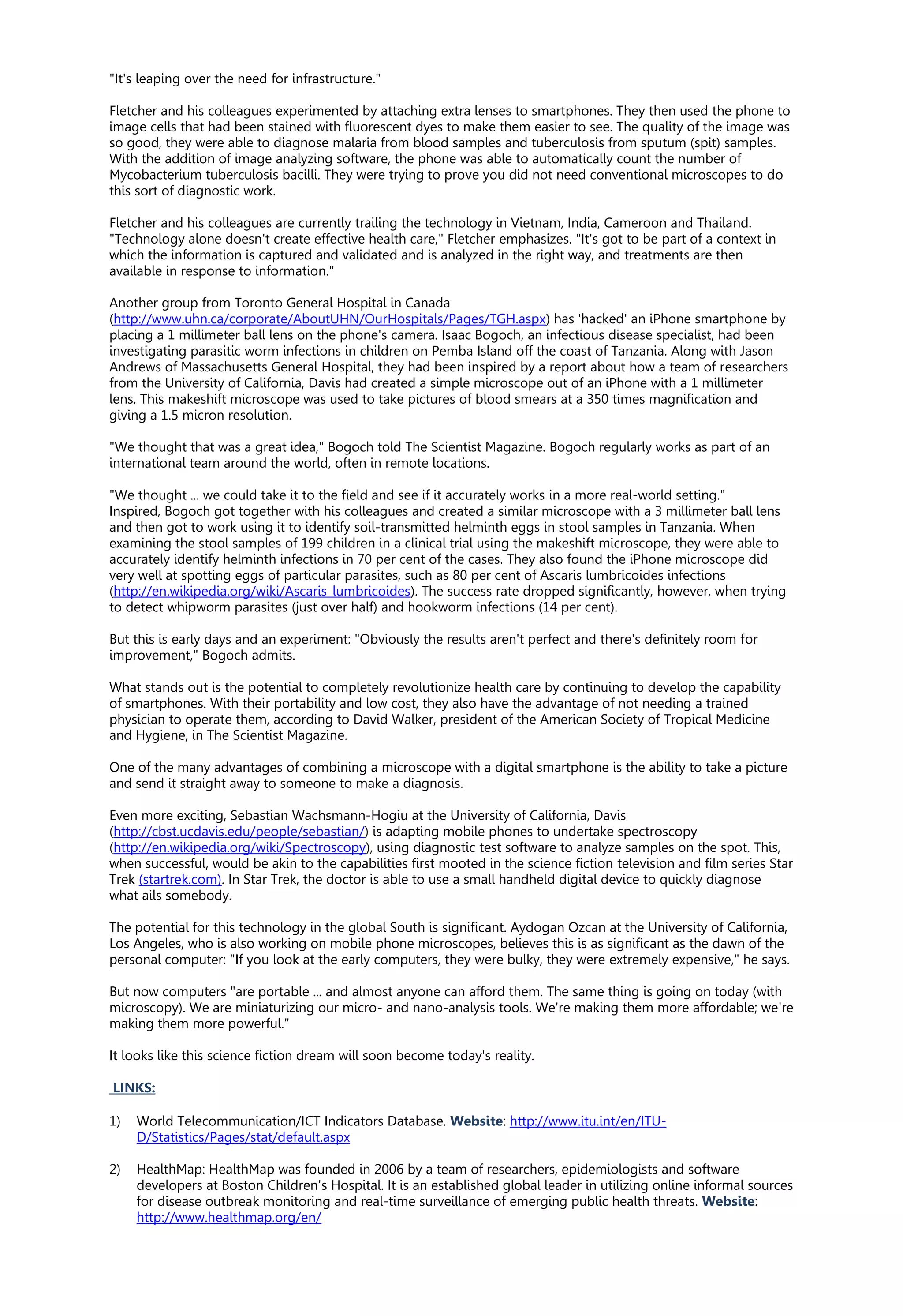 "It's leaping over the need for infrastructure."
Fletcher and his colleagues experimented by attaching extra lenses to smartphones. They then used the phone to
image cells that had been stained with fluorescent dyes to make them easier to see. The quality of the image was
so good, they were able to diagnose malaria from blood samples and tuberculosis from sputum (spit) samples.
With the addition of image analyzing software, the phone was able to automatically count the number of
Mycobacterium tuberculosis bacilli. They were trying to prove you did not need conventional microscopes to do
this sort of diagnostic work.
Fletcher and his colleagues are currently trailing the technology in Vietnam, India, Cameroon and Thailand.
"Technology alone doesn't create effective health care," Fletcher emphasizes. "It's got to be part of a context in
which the information is captured and validated and is analyzed in the right way, and treatments are then
available in response to information."
Another group from Toronto General Hospital in Canada
(http://www.uhn.ca/corporate/AboutUHN/OurHospitals/Pages/TGH.aspx) has 'hacked' an iPhone smartphone by
placing a 1 millimeter ball lens on the phone's camera. Isaac Bogoch, an infectious disease specialist, had been
investigating parasitic worm infections in children on Pemba Island off the coast of Tanzania. Along with Jason
Andrews of Massachusetts General Hospital, they had been inspired by a report about how a team of researchers
from the University of California, Davis had created a simple microscope out of an iPhone with a 1 millimeter
lens. This makeshift microscope was used to take pictures of blood smears at a 350 times magnification and
giving a 1.5 micron resolution.
"We thought that was a great idea," Bogoch told The Scientist Magazine. Bogoch regularly works as part of an
international team around the world, often in remote locations.
"We thought ... we could take it to the field and see if it accurately works in a more real-world setting."
Inspired, Bogoch got together with his colleagues and created a similar microscope with a 3 millimeter ball lens
and then got to work using it to identify soil-transmitted helminth eggs in stool samples in Tanzania. When
examining the stool samples of 199 children in a clinical trial using the makeshift microscope, they were able to
accurately identify helminth infections in 70 per cent of the cases. They also found the iPhone microscope did
very well at spotting eggs of particular parasites, such as 80 per cent of Ascaris lumbricoides infections
(http://en.wikipedia.org/wiki/Ascaris_lumbricoides). The success rate dropped significantly, however, when trying
to detect whipworm parasites (just over half) and hookworm infections (14 per cent).
But this is early days and an experiment: "Obviously the results aren't perfect and there's definitely room for
improvement," Bogoch admits.
What stands out is the potential to completely revolutionize health care by continuing to develop the capability
of smartphones. With their portability and low cost, they also have the advantage of not needing a trained
physician to operate them, according to David Walker, president of the American Society of Tropical Medicine
and Hygiene, in The Scientist Magazine.
One of the many advantages of combining a microscope with a digital smartphone is the ability to take a picture
and send it straight away to someone to make a diagnosis.
Even more exciting, Sebastian Wachsmann-Hogiu at the University of California, Davis
(http://cbst.ucdavis.edu/people/sebastian/) is adapting mobile phones to undertake spectroscopy
(http://en.wikipedia.org/wiki/Spectroscopy), using diagnostic test software to analyze samples on the spot. This,
when successful, would be akin to the capabilities first mooted in the science fiction television and film series Star
Trek (startrek.com). In Star Trek, the doctor is able to use a small handheld digital device to quickly diagnose
what ails somebody.
The potential for this technology in the global South is significant. Aydogan Ozcan at the University of California,
Los Angeles, who is also working on mobile phone microscopes, believes this is as significant as the dawn of the
personal computer: "If you look at the early computers, they were bulky, they were extremely expensive," he says.
But now computers "are portable ... and almost anyone can afford them. The same thing is going on today (with
microscopy). We are miniaturizing our micro- and nano-analysis tools. We're making them more affordable; we're
making them more powerful."
It looks like this science fiction dream will soon become today's reality.
LINKS:
1) World Telecommunication/ICT Indicators Database. Website: http://www.itu.int/en/ITU-
D/Statistics/Pages/stat/default.aspx
2) HealthMap: HealthMap was founded in 2006 by a team of researchers, epidemiologists and software
developers at Boston Children's Hospital. It is an established global leader in utilizing online informal sources
for disease outbreak monitoring and real-time surveillance of emerging public health threats. Website:
http://www.healthmap.org/en/
 
