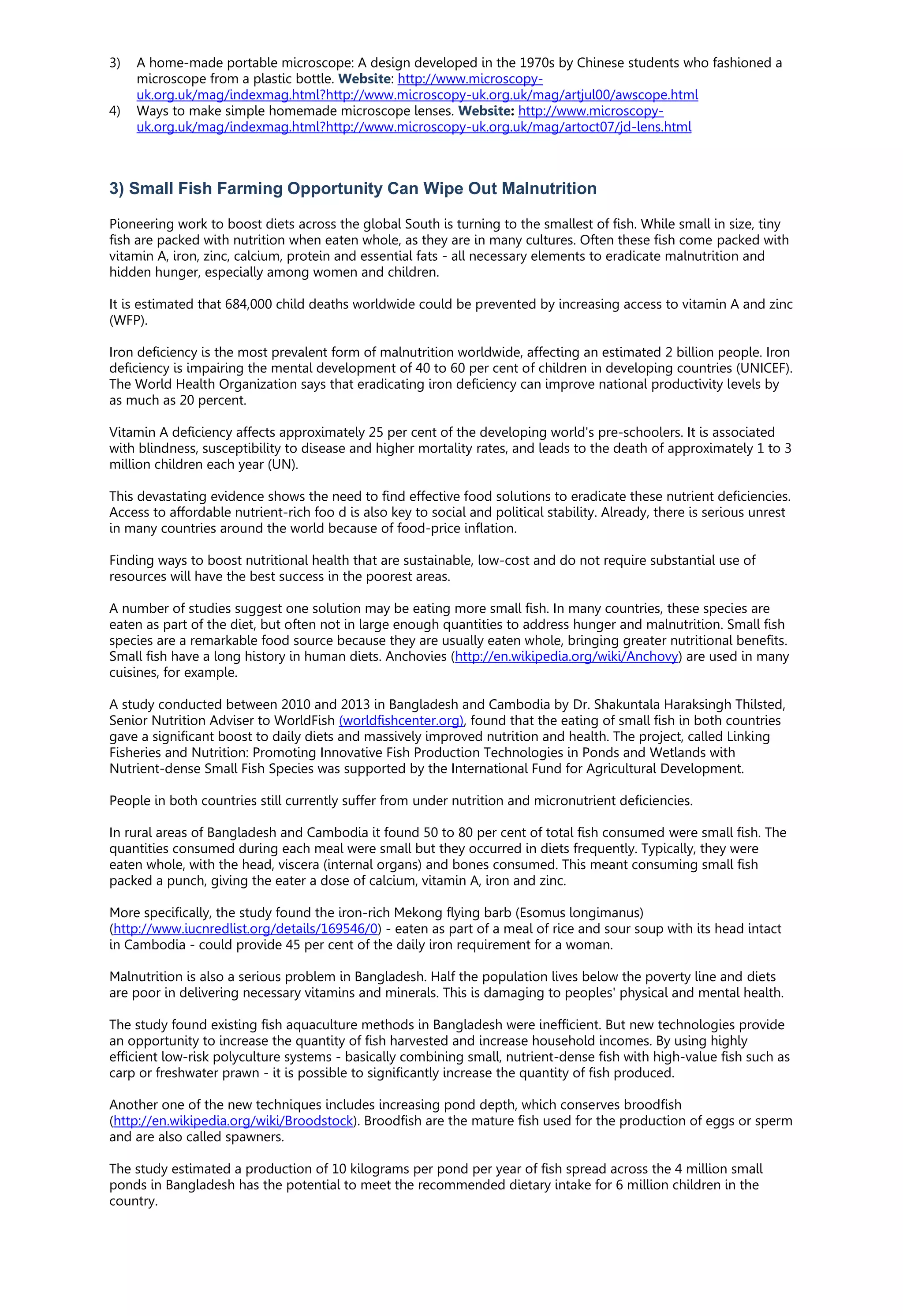 3) A home-made portable microscope: A design developed in the 1970s by Chinese students who fashioned a
microscope from a plastic bottle. Website: http://www.microscopy-
uk.org.uk/mag/indexmag.html?http://www.microscopy-uk.org.uk/mag/artjul00/awscope.html
4) Ways to make simple homemade microscope lenses. Website: http://www.microscopy-
uk.org.uk/mag/indexmag.html?http://www.microscopy-uk.org.uk/mag/artoct07/jd-lens.html
3) Small Fish Farming Opportunity Can Wipe Out Malnutrition
Pioneering work to boost diets across the global South is turning to the smallest of fish. While small in size, tiny
fish are packed with nutrition when eaten whole, as they are in many cultures. Often these fish come packed with
vitamin A, iron, zinc, calcium, protein and essential fats - all necessary elements to eradicate malnutrition and
hidden hunger, especially among women and children.
It is estimated that 684,000 child deaths worldwide could be prevented by increasing access to vitamin A and zinc
(WFP).
Iron deficiency is the most prevalent form of malnutrition worldwide, affecting an estimated 2 billion people. Iron
deficiency is impairing the mental development of 40 to 60 per cent of children in developing countries (UNICEF).
The World Health Organization says that eradicating iron deficiency can improve national productivity levels by
as much as 20 percent.
Vitamin A deficiency affects approximately 25 per cent of the developing world's pre-schoolers. It is associated
with blindness, susceptibility to disease and higher mortality rates, and leads to the death of approximately 1 to 3
million children each year (UN).
This devastating evidence shows the need to find effective food solutions to eradicate these nutrient deficiencies.
Access to affordable nutrient-rich foo d is also key to social and political stability. Already, there is serious unrest
in many countries around the world because of food-price inflation.
Finding ways to boost nutritional health that are sustainable, low-cost and do not require substantial use of
resources will have the best success in the poorest areas.
A number of studies suggest one solution may be eating more small fish. In many countries, these species are
eaten as part of the diet, but often not in large enough quantities to address hunger and malnutrition. Small fish
species are a remarkable food source because they are usually eaten whole, bringing greater nutritional benefits.
Small fish have a long history in human diets. Anchovies (http://en.wikipedia.org/wiki/Anchovy) are used in many
cuisines, for example.
A study conducted between 2010 and 2013 in Bangladesh and Cambodia by Dr. Shakuntala Haraksingh Thilsted,
Senior Nutrition Adviser to WorldFish (worldfishcenter.org), found that the eating of small fish in both countries
gave a significant boost to daily diets and massively improved nutrition and health. The project, called Linking
Fisheries and Nutrition: Promoting Innovative Fish Production Technologies in Ponds and Wetlands with
Nutrient-dense Small Fish Species was supported by the International Fund for Agricultural Development.
People in both countries still currently suffer from under nutrition and micronutrient deficiencies.
In rural areas of Bangladesh and Cambodia it found 50 to 80 per cent of total fish consumed were small fish. The
quantities consumed during each meal were small but they occurred in diets frequently. Typically, they were
eaten whole, with the head, viscera (internal organs) and bones consumed. This meant consuming small fish
packed a punch, giving the eater a dose of calcium, vitamin A, iron and zinc.
More specifically, the study found the iron-rich Mekong flying barb (Esomus longimanus)
(http://www.iucnredlist.org/details/169546/0) - eaten as part of a meal of rice and sour soup with its head intact
in Cambodia - could provide 45 per cent of the daily iron requirement for a woman.
Malnutrition is also a serious problem in Bangladesh. Half the population lives below the poverty line and diets
are poor in delivering necessary vitamins and minerals. This is damaging to peoples' physical and mental health.
The study found existing fish aquaculture methods in Bangladesh were inefficient. But new technologies provide
an opportunity to increase the quantity of fish harvested and increase household incomes. By using highly
efficient low-risk polyculture systems - basically combining small, nutrient-dense fish with high-value fish such as
carp or freshwater prawn - it is possible to significantly increase the quantity of fish produced.
Another one of the new techniques includes increasing pond depth, which conserves broodfish
(http://en.wikipedia.org/wiki/Broodstock). Broodfish are the mature fish used for the production of eggs or sperm
and are also called spawners.
The study estimated a production of 10 kilograms per pond per year of fish spread across the 4 million small
ponds in Bangladesh has the potential to meet the recommended dietary intake for 6 million children in the
country.
 