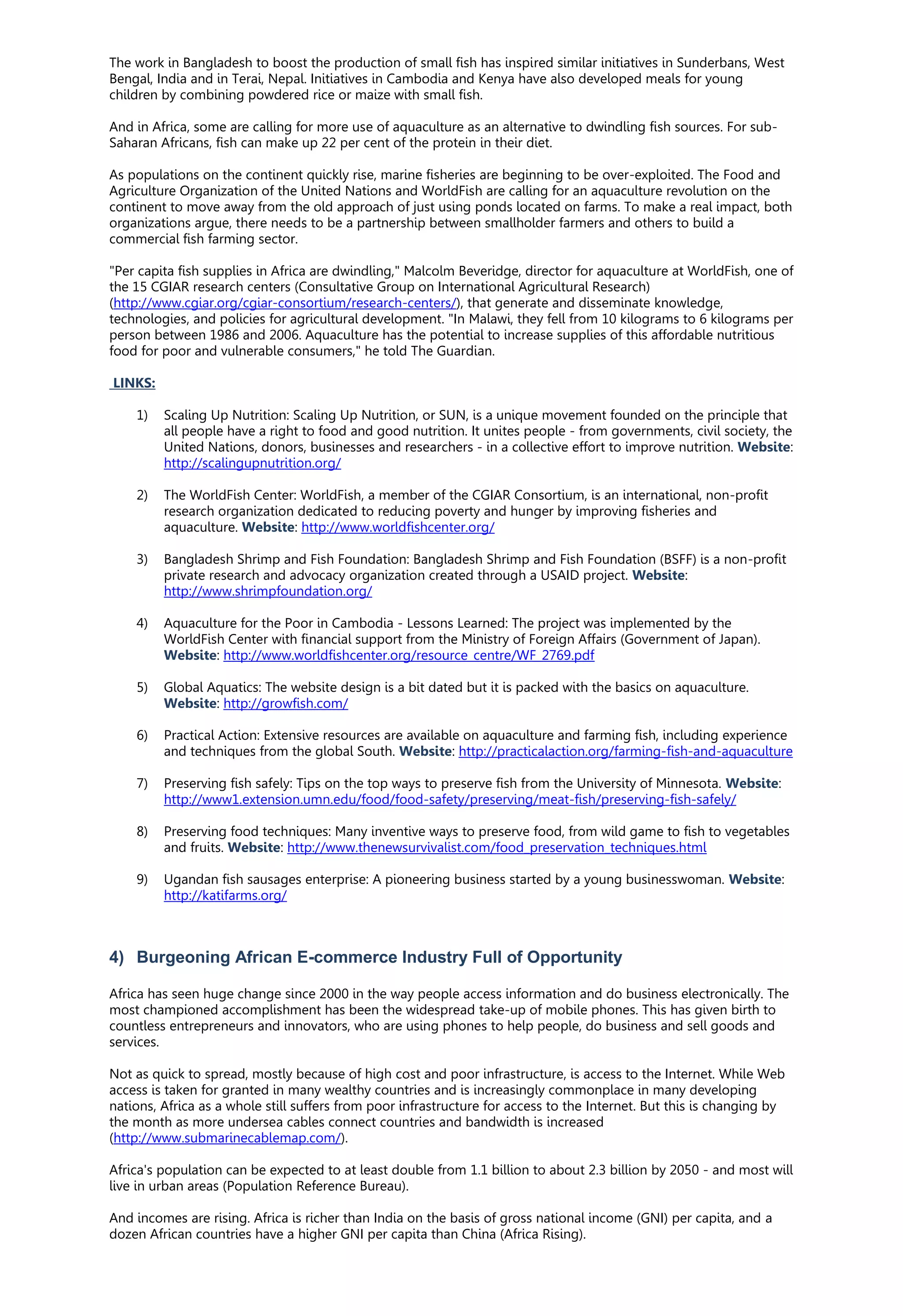 The work in Bangladesh to boost the production of small fish has inspired similar initiatives in Sunderbans, West
Bengal, India and in Terai, Nepal. Initiatives in Cambodia and Kenya have also developed meals for young
children by combining powdered rice or maize with small fish.
And in Africa, some are calling for more use of aquaculture as an alternative to dwindling fish sources. For sub-
Saharan Africans, fish can make up 22 per cent of the protein in their diet.
As populations on the continent quickly rise, marine fisheries are beginning to be over-exploited. The Food and
Agriculture Organization of the United Nations and WorldFish are calling for an aquaculture revolution on the
continent to move away from the old approach of just using ponds located on farms. To make a real impact, both
organizations argue, there needs to be a partnership between smallholder farmers and others to build a
commercial fish farming sector.
"Per capita fish supplies in Africa are dwindling," Malcolm Beveridge, director for aquaculture at WorldFish, one of
the 15 CGIAR research centers (Consultative Group on International Agricultural Research)
(http://www.cgiar.org/cgiar-consortium/research-centers/), that generate and disseminate knowledge,
technologies, and policies for agricultural development. "In Malawi, they fell from 10 kilograms to 6 kilograms per
person between 1986 and 2006. Aquaculture has the potential to increase supplies of this affordable nutritious
food for poor and vulnerable consumers," he told The Guardian.
LINKS:
1) Scaling Up Nutrition: Scaling Up Nutrition, or SUN, is a unique movement founded on the principle that
all people have a right to food and good nutrition. It unites people - from governments, civil society, the
United Nations, donors, businesses and researchers - in a collective effort to improve nutrition. Website:
http://scalingupnutrition.org/
2) The WorldFish Center: WorldFish, a member of the CGIAR Consortium, is an international, non-profit
research organization dedicated to reducing poverty and hunger by improving fisheries and
aquaculture. Website: http://www.worldfishcenter.org/
3) Bangladesh Shrimp and Fish Foundation: Bangladesh Shrimp and Fish Foundation (BSFF) is a non-profit
private research and advocacy organization created through a USAID project. Website:
http://www.shrimpfoundation.org/
4) Aquaculture for the Poor in Cambodia - Lessons Learned: The project was implemented by the
WorldFish Center with financial support from the Ministry of Foreign Affairs (Government of Japan).
Website: http://www.worldfishcenter.org/resource_centre/WF_2769.pdf
5) Global Aquatics: The website design is a bit dated but it is packed with the basics on aquaculture.
Website: http://growfish.com/
6) Practical Action: Extensive resources are available on aquaculture and farming fish, including experience
and techniques from the global South. Website: http://practicalaction.org/farming-fish-and-aquaculture
7) Preserving fish safely: Tips on the top ways to preserve fish from the University of Minnesota. Website:
http://www1.extension.umn.edu/food/food-safety/preserving/meat-fish/preserving-fish-safely/
8) Preserving food techniques: Many inventive ways to preserve food, from wild game to fish to vegetables
and fruits. Website: http://www.thenewsurvivalist.com/food_preservation_techniques.html
9) Ugandan fish sausages enterprise: A pioneering business started by a young businesswoman. Website:
http://katifarms.org/
4) Burgeoning African E-commerce Industry Full of Opportunity
Africa has seen huge change since 2000 in the way people access information and do business electronically. The
most championed accomplishment has been the widespread take-up of mobile phones. This has given birth to
countless entrepreneurs and innovators, who are using phones to help people, do business and sell goods and
services.
Not as quick to spread, mostly because of high cost and poor infrastructure, is access to the Internet. While Web
access is taken for granted in many wealthy countries and is increasingly commonplace in many developing
nations, Africa as a whole still suffers from poor infrastructure for access to the Internet. But this is changing by
the month as more undersea cables connect countries and bandwidth is increased
(http://www.submarinecablemap.com/).
Africa's population can be expected to at least double from 1.1 billion to about 2.3 billion by 2050 - and most will
live in urban areas (Population Reference Bureau).
And incomes are rising. Africa is richer than India on the basis of gross national income (GNI) per capita, and a
dozen African countries have a higher GNI per capita than China (Africa Rising).
 