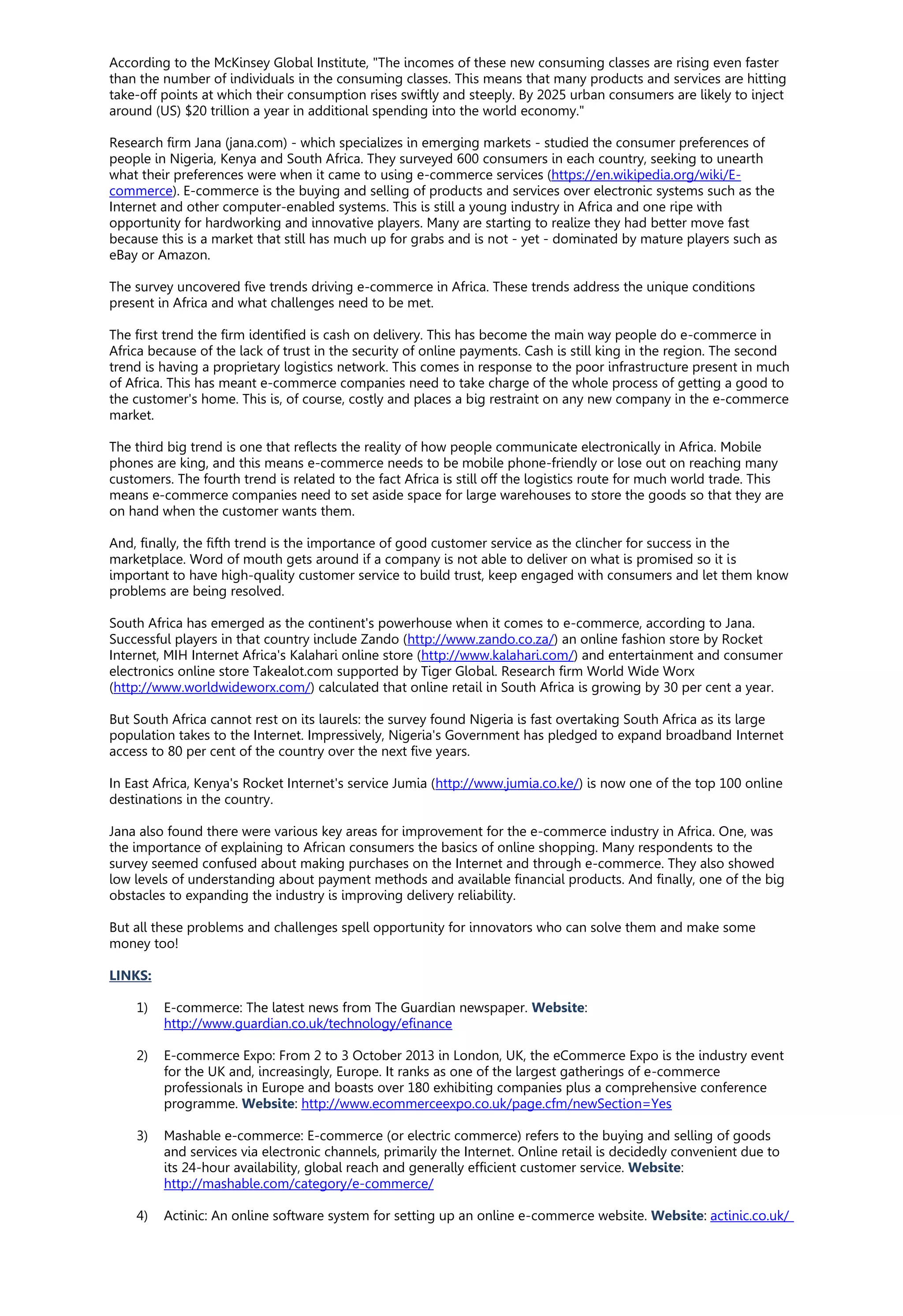 According to the McKinsey Global Institute, "The incomes of these new consuming classes are rising even faster
than the number of individuals in the consuming classes. This means that many products and services are hitting
take-off points at which their consumption rises swiftly and steeply. By 2025 urban consumers are likely to inject
around (US) $20 trillion a year in additional spending into the world economy."
Research firm Jana (jana.com) - which specializes in emerging markets - studied the consumer preferences of
people in Nigeria, Kenya and South Africa. They surveyed 600 consumers in each country, seeking to unearth
what their preferences were when it came to using e-commerce services (https://en.wikipedia.org/wiki/E-
commerce). E-commerce is the buying and selling of products and services over electronic systems such as the
Internet and other computer-enabled systems. This is still a young industry in Africa and one ripe with
opportunity for hardworking and innovative players. Many are starting to realize they had better move fast
because this is a market that still has much up for grabs and is not - yet - dominated by mature players such as
eBay or Amazon.
The survey uncovered five trends driving e-commerce in Africa. These trends address the unique conditions
present in Africa and what challenges need to be met.
The first trend the firm identified is cash on delivery. This has become the main way people do e-commerce in
Africa because of the lack of trust in the security of online payments. Cash is still king in the region. The second
trend is having a proprietary logistics network. This comes in response to the poor infrastructure present in much
of Africa. This has meant e-commerce companies need to take charge of the whole process of getting a good to
the customer's home. This is, of course, costly and places a big restraint on any new company in the e-commerce
market.
The third big trend is one that reflects the reality of how people communicate electronically in Africa. Mobile
phones are king, and this means e-commerce needs to be mobile phone-friendly or lose out on reaching many
customers. The fourth trend is related to the fact Africa is still off the logistics route for much world trade. This
means e-commerce companies need to set aside space for large warehouses to store the goods so that they are
on hand when the customer wants them.
And, finally, the fifth trend is the importance of good customer service as the clincher for success in the
marketplace. Word of mouth gets around if a company is not able to deliver on what is promised so it is
important to have high-quality customer service to build trust, keep engaged with consumers and let them know
problems are being resolved.
South Africa has emerged as the continent's powerhouse when it comes to e-commerce, according to Jana.
Successful players in that country include Zando (http://www.zando.co.za/) an online fashion store by Rocket
Internet, MIH Internet Africa's Kalahari online store (http://www.kalahari.com/) and entertainment and consumer
electronics online store Takealot.com supported by Tiger Global. Research firm World Wide Worx
(http://www.worldwideworx.com/) calculated that online retail in South Africa is growing by 30 per cent a year.
But South Africa cannot rest on its laurels: the survey found Nigeria is fast overtaking South Africa as its large
population takes to the Internet. Impressively, Nigeria's Government has pledged to expand broadband Internet
access to 80 per cent of the country over the next five years.
In East Africa, Kenya's Rocket Internet's service Jumia (http://www.jumia.co.ke/) is now one of the top 100 online
destinations in the country.
Jana also found there were various key areas for improvement for the e-commerce industry in Africa. One, was
the importance of explaining to African consumers the basics of online shopping. Many respondents to the
survey seemed confused about making purchases on the Internet and through e-commerce. They also showed
low levels of understanding about payment methods and available financial products. And finally, one of the big
obstacles to expanding the industry is improving delivery reliability.
But all these problems and challenges spell opportunity for innovators who can solve them and make some
money too!
LINKS:
1) E-commerce: The latest news from The Guardian newspaper. Website:
http://www.guardian.co.uk/technology/efinance
2) E-commerce Expo: From 2 to 3 October 2013 in London, UK, the eCommerce Expo is the industry event
for the UK and, increasingly, Europe. It ranks as one of the largest gatherings of e-commerce
professionals in Europe and boasts over 180 exhibiting companies plus a comprehensive conference
programme. Website: http://www.ecommerceexpo.co.uk/page.cfm/newSection=Yes
3) Mashable e-commerce: E-commerce (or electric commerce) refers to the buying and selling of goods
and services via electronic channels, primarily the Internet. Online retail is decidedly convenient due to
its 24-hour availability, global reach and generally efficient customer service. Website:
http://mashable.com/category/e-commerce/
4) Actinic: An online software system for setting up an online e-commerce website. Website: actinic.co.uk/
 