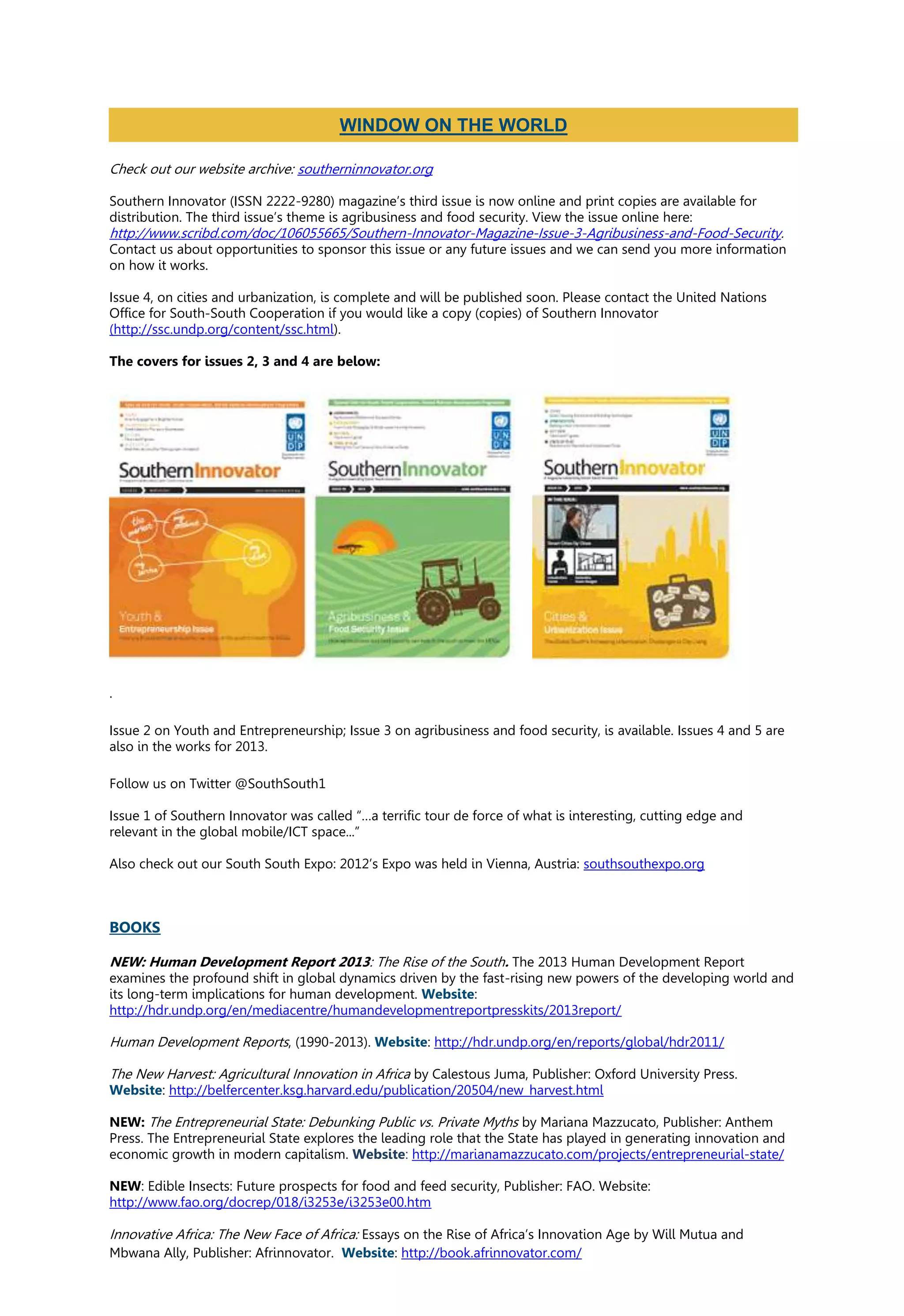 Check out our website archive: southerninnovator.org
Southern Innovator (ISSN 2222-9280) magazine’s third issue is now online and print copies are available for
distribution. The third issue’s theme is agribusiness and food security. View the issue online here:
http://www.scribd.com/doc/106055665/Southern-Innovator-Magazine-Issue-3-Agribusiness-and-Food-Security.
Contact us about opportunities to sponsor this issue or any future issues and we can send you more information
on how it works.
Issue 4, on cities and urbanization, is complete and will be published soon. Please contact the United Nations
Office for South-South Cooperation if you would like a copy (copies) of Southern Innovator
(http://ssc.undp.org/content/ssc.html).
The covers for issues 2, 3 and 4 are below:
.
Issue 2 on Youth and Entrepreneurship; Issue 3 on agribusiness and food security, is available. Issues 4 and 5 are
also in the works for 2013.
Follow us on Twitter @SouthSouth1
Issue 1 of Southern Innovator was called “…a terrific tour de force of what is interesting, cutting edge and
relevant in the global mobile/ICT space...”
Also check out our South South Expo: 2012’s Expo was held in Vienna, Austria: southsouthexpo.org
BOOKS
NEW: Human Development Report 2013: The Rise of the South. The 2013 Human Development Report
examines the profound shift in global dynamics driven by the fast-rising new powers of the developing world and
its long-term implications for human development. Website:
http://hdr.undp.org/en/mediacentre/humandevelopmentreportpresskits/2013report/
Human Development Reports, (1990-2013). Website: http://hdr.undp.org/en/reports/global/hdr2011/
The New Harvest: Agricultural Innovation in Africa by Calestous Juma, Publisher: Oxford University Press.
Website: http://belfercenter.ksg.harvard.edu/publication/20504/new_harvest.html
NEW: The Entrepreneurial State: Debunking Public vs. Private Myths by Mariana Mazzucato, Publisher: Anthem
Press. The Entrepreneurial State explores the leading role that the State has played in generating innovation and
economic growth in modern capitalism. Website: http://marianamazzucato.com/projects/entrepreneurial-state/
NEW: Edible Insects: Future prospects for food and feed security, Publisher: FAO. Website:
http://www.fao.org/docrep/018/i3253e/i3253e00.htm
Innovative Africa: The New Face of Africa: Essays on the Rise of Africa’s Innovation Age by Will Mutua and
Mbwana Ally, Publisher: Afrinnovator. Website: http://book.afrinnovator.com/
WINDOW ON THE WORLD
 