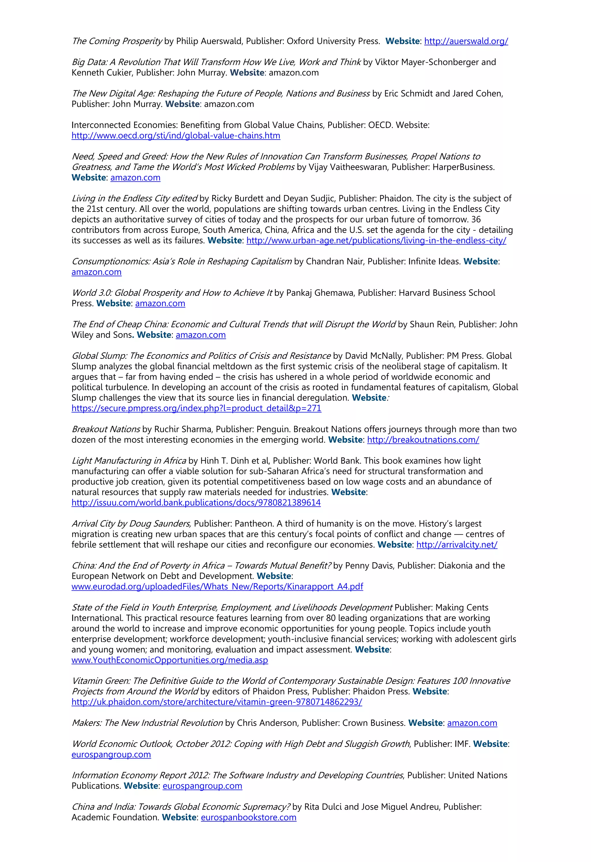 The Coming Prosperity by Philip Auerswald, Publisher: Oxford University Press. Website: http://auerswald.org/
Big Data: A Revolution That Will Transform How We Live, Work and Think by Viktor Mayer-Schonberger and
Kenneth Cukier, Publisher: John Murray. Website: amazon.com
The New Digital Age: Reshaping the Future of People, Nations and Business by Eric Schmidt and Jared Cohen,
Publisher: John Murray. Website: amazon.com
Interconnected Economies: Benefiting from Global Value Chains, Publisher: OECD. Website:
http://www.oecd.org/sti/ind/global-value-chains.htm
Need, Speed and Greed: How the New Rules of Innovation Can Transform Businesses, Propel Nations to
Greatness, and Tame the World’s Most Wicked Problems by Vijay Vaitheeswaran, Publisher: HarperBusiness.
Website: amazon.com
Living in the Endless City edited by Ricky Burdett and Deyan Sudjic, Publisher: Phaidon. The city is the subject of
the 21st century. All over the world, populations are shifting towards urban centres. Living in the Endless City
depicts an authoritative survey of cities of today and the prospects for our urban future of tomorrow. 36
contributors from across Europe, South America, China, Africa and the U.S. set the agenda for the city - detailing
its successes as well as its failures. Website: http://www.urban-age.net/publications/living-in-the-endless-city/
Consumptionomics: Asia’s Role in Reshaping Capitalism by Chandran Nair, Publisher: Infinite Ideas. Website:
amazon.com
World 3.0: Global Prosperity and How to Achieve It by Pankaj Ghemawa, Publisher: Harvard Business School
Press. Website: amazon.com
The End of Cheap China: Economic and Cultural Trends that will Disrupt the World by Shaun Rein, Publisher: John
Wiley and Sons. Website: amazon.com
Global Slump: The Economics and Politics of Crisis and Resistance by David McNally, Publisher: PM Press. Global
Slump analyzes the global financial meltdown as the first systemic crisis of the neoliberal stage of capitalism. It
argues that – far from having ended – the crisis has ushered in a whole period of worldwide economic and
political turbulence. In developing an account of the crisis as rooted in fundamental features of capitalism, Global
Slump challenges the view that its source lies in financial deregulation. Website:
https://secure.pmpress.org/index.php?l=product_detail&p=271
Breakout Nations by Ruchir Sharma, Publisher: Penguin. Breakout Nations offers journeys through more than two
dozen of the most interesting economies in the emerging world. Website: http://breakoutnations.com/
Light Manufacturing in Africa by Hinh T. Dinh et al, Publisher: World Bank. This book examines how light
manufacturing can offer a viable solution for sub-Saharan Africa’s need for structural transformation and
productive job creation, given its potential competitiveness based on low wage costs and an abundance of
natural resources that supply raw materials needed for industries. Website:
http://issuu.com/world.bank.publications/docs/9780821389614
Arrival City by Doug Saunders, Publisher: Pantheon. A third of humanity is on the move. History’s largest
migration is creating new urban spaces that are this century’s focal points of conflict and change — centres of
febrile settlement that will reshape our cities and reconfigure our economies. Website: http://arrivalcity.net/
China: And the End of Poverty in Africa – Towards Mutual Benefit? by Penny Davis, Publisher: Diakonia and the
European Network on Debt and Development. Website:
www.eurodad.org/uploadedFiles/Whats_New/Reports/Kinarapport_A4.pdf
State of the Field in Youth Enterprise, Employment, and Livelihoods Development Publisher: Making Cents
International. This practical resource features learning from over 80 leading organizations that are working
around the world to increase and improve economic opportunities for young people. Topics include youth
enterprise development; workforce development; youth-inclusive financial services; working with adolescent girls
and young women; and monitoring, evaluation and impact assessment. Website:
www.YouthEconomicOpportunities.org/media.asp
Vitamin Green: The Definitive Guide to the World of Contemporary Sustainable Design: Features 100 Innovative
Projects from Around the World by editors of Phaidon Press, Publisher: Phaidon Press. Website:
http://uk.phaidon.com/store/architecture/vitamin-green-9780714862293/
Makers: The New Industrial Revolution by Chris Anderson, Publisher: Crown Business. Website: amazon.com
World Economic Outlook, October 2012: Coping with High Debt and Sluggish Growth, Publisher: IMF. Website:
eurospangroup.com
Information Economy Report 2012: The Software Industry and Developing Countries, Publisher: United Nations
Publications. Website: eurospangroup.com
China and India: Towards Global Economic Supremacy? by Rita Dulci and Jose Miguel Andreu, Publisher:
Academic Foundation. Website: eurospanbookstore.com
 