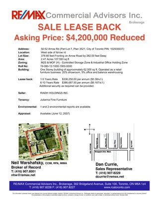 Brokerage

                                                   SALE LEASE BACK
                 Asking Price: $4,200,000 Reduced
                    Address:                            50-52 Arrow Rd (Part Lot 7, Plan 3521, City of Toronto PIN: 102930037)
                    Location:                           West side of Arrow rd
                    Lot Size:                           378.66 feet Fronting on Arrow Road by 282.00 feet Deep
                    Area:                               2.47 Acres 107,593 sq ft
                    Zoning:                             M2S & MOF (H) - Controlled Storage Zone & Industrial Office Holding Zone
                    Roll No:                           19-080-12-1000-1900-0000
                    Building:                          One Storey building of approximately 62,500 sq ft. Operated as a retail
                                                       furniture business. 20% showroom, 5% office and balance warehousing.

                    Lease back:                       1-5 Years Rate       $336,250.00 per annum ($5.38/s.f.)
                                                      6-10 Years Rate $386,687.50 per annum ($6.187/s.f.)
                                                      Additional security as required can be provided.

                    Seller:                            RIADH HOLDINGS INC.

                    Tenancy:                           Julianna Fine Furniture

                    Environmental:                     1 and 2 environmental reports are available.

                    Appraisal:                         Available (June 12, 2007)




Neil Warshafsky, CCIM, RPA, MIMA 
                                                                                                                  Dan Currie,
Broker of Record
                                                                                                                                   Sales Representative                                                        
T: (416) 907.8001
                                                                                                                                  T: (416) 907-8229
nhw@remax.net
                                                                                                                                      dcurrie@remax.net
nhw@remax.net




                                                                                                                                                    U




                 RE/MAX Commercial Advisors Inc., Brokerage, 302 Bridgeland Avenue, Suite 100, Toronto, ON M6A 1z4
                          T: (416) 907.8228 F: (416) 907.8227        
            
www.rcatoronto.com
         The information contained herein was obtained from sources believed reliable; however, RE/MAX Commercial Advisors Inc., Brokerage makes no guarantees, warranties, or representations as to the completeness or accuracy thereof. 
                                         The presentation of this property is submitted subject to errors, omissions, change of price, or conditions, prior sale or lease, or withdrawal without notice. Revised 2008 
 