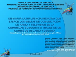 Trabajo Especial de Grado presentado como requisito para optar al Título
de Licenciado en Comunicación Social
REPUBLICA BOLIVARIANA DE VENEZUELA
MINISTERIO DEL PODER POPULAR PARA LA EDUCACION SUPERIOR
UNIVERSIDAD BOLIVARIANA DE VENEZUELA
PROGRAMA DE FORMACION DE GRADO COMUNICACIÓN SOCIAL
Autores: Adalberto Vides, Joana Zambrano,
Rudenis Mujica, Ingrid Vejar, Yennys de Hoyos,
Carla Hernández, Nohelia Contreras, Jacqueline
Ramos, Jairo Duran, Daily Pérez, José Rondón,
Mayerlin Ferreira, Lisbeth Salas, María Márquez,
Pablo Rico, Adalberto Vides, Juan Monsalve,
Laura Contreras, Keiny Araque.
Tutor: Licdo. Ramón Contreras
Asesor Metodológico: Licda. Mayberlis Benítez
El Vigía, Enero 2011
 