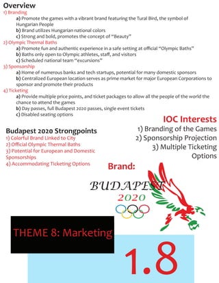 1.8
THEME 8: Marketing
Overview
1) Branding
a) Promote the games with a vibrant brand featuring the Tural Bird, the symbol of
Hungarian People
b) Brand utilizes Hungarian national colors
c) Strong and bold, promotes the concept of “Beauty”
2) Olympic Thermal Baths
a) Promote fun and authentic experience in a safe setting at oﬃcial “Olympic Baths”
b) Baths only open to Olympic athletes, staﬀ, and visitors
c) Scheduled national team “excursions”
3) Sponsorship
a) Home of numerous banks and tech startups, potential for many domestic sponsors
b) Centralized European location serves as prime market for major European Corporations to
sponsor and promote their products
4) Ticketing
a) Provide multiple price points, and ticket packages to allow all the people of the world the
chance to attend the games
b) Day passes, full Budapest 2020 passes, single event tickets
c) Disabled seating options
Budapest 2020 Strongpoints
1) Colorful Brand Linked to City
2) Oﬃcial Olympic Thermal Baths
3) Potential for European and Domestic
Sponsorships
4) Accommodating Ticketing Options
IOC Interests
1) Branding of the Games
2) Sponsorship Projection
3) Multiple Ticketing
Options
Brand:
BUDAPEST
2020
 