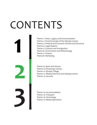 CONTENTS
Theme 1: Vision, Legacy and Communication
Theme 2: Overal Concept of the Olympic Games
Theme 3: Political end Economic Climate and Structure
Theme 4: Legal Aspects
Theme 5: Customs and Immigration
Theme 6: Environment and Meteorology
Theme 7: Finance
Theme 8: Marketing
1 |
2|
|
Theme 9: Sport and Venues
Theme 10: Paralympic Games
Theme 11: Olympic Village
Theme 12: Medical Services and Doping Control
Theme 13: Security
3 Theme 14: Accommodation
Theme 15: Transport
Theme 16: Technology
Theme 17: Media Operations
 