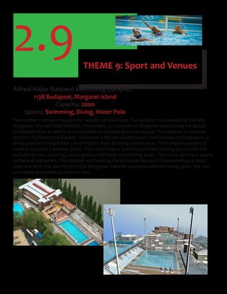 2.9 THEME 9: Sport and Venues
Alfred Hajos National Swimming Complex
1138 Budapest, Margaret Island
Capacity: 2000
Sports: Swimming, Diving, Water Polo
The	number	1	venue	in	Hungary	for	aquatic	competitions.	The	complex	was	created	by	the	first	
Hungarian Olympic Gold Medalist, Alred Hajos. It is located on Margaret Island along the beauti-
ful Danube River as well as is surrounded by a lucious green landscape. The complex is vast and
consists	of	4	floors	and	8	pools.	The	venue	is	80,000	square	meters	and	includes	training	pools,	a	
diving pool and competitive swimming for short and long course races. The complex consists of
1 indoor pool and 3 outdoor pools. The inside holds a 33m long pool and training pool, while the
outside has two 50m long course pools, a 30m pool and training pools. The venue also has a sauna,
buffet	and	restaurant.	The	stadium	was	home	to	the	European	Aquatics	Championships	in	both	
2006 and 2010. It is also home to the Hungarian national waterpolo and swimming team. The ven-
ue is easily accessible by metro or bus.
 