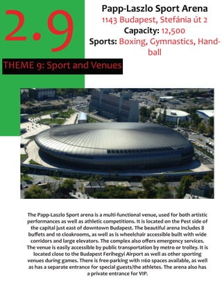 2.9THEME 9: Sport and Venues
Papp-Laszlo Sport Arena
1143 Budapest, Stefánia út 2
Capacity: 12,500
Sports: Boxing, Gymnastics, Hand-
ball
The Papp-Laszlo Sport arena is a multi-functional venue, used for both artistic
performances as well as athletic competitions. It is located on the Pest side of
the capital just east of downtown Budapest. The beautiful arena includes 8
buﬀets and 10 cloakrooms, as well as is wheelchair accessible built with wide
corridors and large elevators. The complex also oﬀers emergency services.
The venue is easily accessible by public transportation by metro or trolley. It is
located close to the Budapest Ferihegyi Airport as well as other sporting
venues during games. There is free-parking with 1160 spaces available, as well
as has a separate entrance for special guests/the athletes. The arena also has
a private entrance for VIP.
 