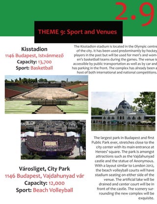 THEME 9: Sport and Venues
2.9
Kisstadion
1146 Budapest, Istvánmező
Capacity: 13,700
Sport: Basketball
The Kisstadion stadium is located in the Olympic centre
of the city. It has been used predominantly by hockey
players in the past but will be used for men’s and wom-
en’s basketball teams during the games. The venue is
accessible by public transportation as well as by car and
has parking in the front. The complex has already been a
host of both international and national competitions.
Városliget, City Park
1146 Budapest, Vajdahunyad vár
Capacity: 12,000
Sport: Beach Volleyball
The largest park in Budapest and ﬁrst
Public Park ever, stretches close to the
city center with its main entrance at
Heroes’ square. The park is amongst
attractions such as the Vajdahunyad
castle and the statue of Anonymous.
With a layout similar to London 2012,
the beach volleyball courts will have
stadium seating on either side of the
venue. The artiﬁcial lake will be
drained and center court will be in
front of the castle. The scenery sur-
rounding the new complex will be
exquisite.
 