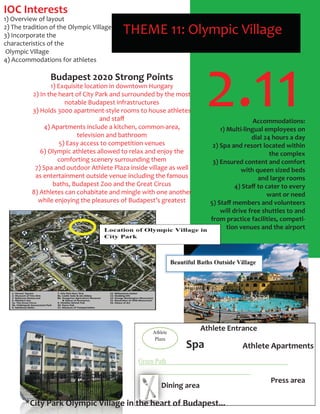 2.11
THEME 11: Olympic Village
IOC Interests
1) Overview of layout
2) The tradition of the Olympic Village
3) Incorporate the
characteristics of the
Olympic Village
4) Accommodations for athletes
Budapest 2020 Strong Points
1) Exquisite location in downtown Hungary
2) In the heart of City Park and surrounded by the most
notable Budapest infrastructures
3) Holds 3000 apartment-style rooms to house athletes
and staﬀ
4) Apartments include a kitchen, common-area,
television and bathroom
5) Easy access to competition venues
6) Olympic athletes allowed to relax and enjoy the
comforting scenery surrounding them
7) Spa and outdoor Athlete Plaza inside village as well
as entertainment outside venue including the famous
baths, Budapest Zoo and the Great Circus
8) Athletes can cohabitate and mingle with one another
while enjoying the pleasures of Budapest’s greatest
Accommodations:
1) Multi-lingual employees on
dial 24 hours a day
2) Spa and resort located within
the complex
3) Ensured content and comfort
with queen sized beds
and large rooms
4) Staﬀ to cater to every
want or need
5) Staﬀ members and volunteers
will drive free shuttles to and
from practice facilities, competi-
tion venues and the airport
Spa
Athlete Entrance
Athlete Apartments
Press area
Dining area
*City Park Olympic Village in the heart of Budapest...
 