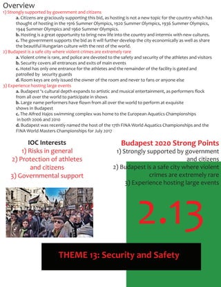 2.13
THEME 13: Security and Safety
Overview
1) Strongly supported by government and citizens
a. Citizens are graciously supporting this bid, as hosting is not a new topic for the country which has
thought of hosting in the 1916 Summer Olympics, 1920 Summer Olympics, 1936 Summer Olympics,
1944 Summer Olympics and 1960 Summer Olympics.
b. Hosting is a great opportunity to bring new life into the country and intermix with new cultures.
c. The government supports the bid as it will further develop the city economically as well as share
the beautiful Hungarian culture with the rest of the world.
2) Budapest is a safe city where violent crimes are extremely rare
a. Violent crime is rare, and police are devoted to the safety and security of the athletes and visitors
b. Security covers all entrances and exits of main events
c. Hotel has only one entrance for the athletes and the remainder of the facility is gated and
patrolled by security guards
d. Room keys are only issued the owner of the room and never to fans or anyone else
3) Experience hosting large events
a. Budapest ‘s cultural depth expands to artistic and musical entertainment, as performers ﬂock
from all over the world to participate in shows
b. Large name performers have ﬂown from all over the world to perform at exquisite
shows in Budapest
c. The Alfred Hajos swimming complex was home to the European Aquatics Championships
in both 2006 and 2010
d. Budapest was recently named the host of the 17th FINA World Aquatics Championships and the
FINA World Masters Championships for July 2017
IOC Interests
1) Risks in general
2) Protection of athletes
and citizens
3) Governmental support
Budapest 2020 Strong Points
1) Strongly supported by government
and citizens
2) Budapest is a safe city where violent
crimes are extremely rare
3) Experience hosting large events
 