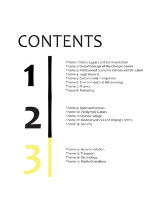 CONTENTS
1
|
|
|2
3
Theme 1: Vision, Legacy and Communication
Theme 2: Overal Concept of the Olympic Games
Theme 3: Political end Economic Climate and Structure
Theme 4: Legal Aspects
Theme 5: Customs and Immigration
Theme 6: Environment and Meteorology
Theme 7: Finance
Theme 8: Marketing
Theme 9: Sport and Venues
Theme 10: Paralympic Games
Theme 11: Olympic Village
Theme 12: Medical Services and Doping Control
Theme 13: Security
Theme 14: Accommodation
Theme 15: Transport
Theme 16: Technology
Theme 17: Media Operations
 