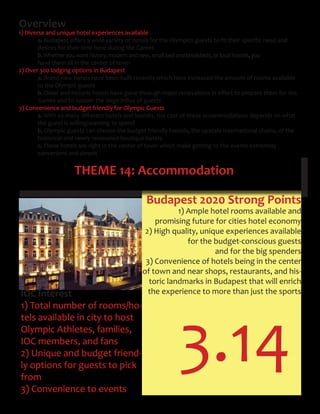 3.14
THEME 14: Accommodation
Overview
1) Diverse and unique hotel experiences available
a. Budapest	offers	a	wide	variety	of	hotels	for	the	Olympics	guests	to	fit	their	specific	need	and								 	
desires for their time here during the Games
b.Whetheryouwanthistory,modernandnew,smallbedandbreakfasts,orlocalhostels,you
have them all in the center of town
2) Over 300 lodging options in Budapest
a. Brand new hotels have been built recently which have increased the amount of rooms available
to the Olympic guests
b. Older	and	historic	hotels	have	gone	through	major	renovations	in	effort	to	prepare	them	for	the		 	
	 Games	and	to	sustain	the	large	influx	of	guests
3) Convenience and budget friendly for Olympic Guests
a. With	so	many	different	hotels	and	hostels,	the	cost	of	these	accommodations	depends	on	what		 	
the guest is willing/wanting to spend
b. Olympic guests can choose the budget friendly hostels, the upscale International chains, or the
historical and newly renovated boutique hotels
c. These hotels are right in the center of town which make getting to the events extremely
convenient and simple
IOC Interest
1) Total number of rooms/ho-
tels available in city to host
Olympic Athletes, families,
IOC members, and fans
2) Unique and budget friend-
ly options for guests to pick
from
3) Convenience to events
Budapest 2020 Strong Points
1) Ample hotel rooms available and
promising future for cities hotel economy
2) High quality, unique experiences available
for the budget-conscious guests
and for the big spenders
3) Convenience of hotels being in the center
of town and near shops, restaurants, and his-
toric landmarks in Budapest that will enrich
the experience to more than just the sports
 