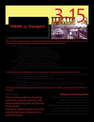3.15THEME 15: Transport
Overview
1) Guests will be able to purchases a ticket to ride the extensive public transportation options at any street
vendor, ticket vending machines, and subway stations located around the city
a.Wide variety of options
i. Single tickets= HUF 350 ($1.20 US Dollars)
ii. Transfer tickets= HUF 530 ($1.82 US Dollars)
iii. One-day travel card= HUF 1,650 ($5.65 US Dollars)
iv. Three-day travel card= HUF 4,150 ($14.22 US Dollars)
v. Seven-day travel card= HUF 4,950 9$16.96 US Dollars)
vi. Ten-trip coupon book= HUF 3,000 ($10.28 US Dollars)
b. Guests also have options for long term stays as well
i. 14-day travel card= HUF 7,000 ($23.99 US Dollars)
ii. Monthly travel card= HUF 10,500 ($35.97 US Dollars)
c. These tickets are valid for the metro, buses, streetcars, trolley buses., The Cogwheel Railway, and
suburban HEV lines.
2) Historical subway and streetcars for convenience and a unique experience combined into one
a. The Millennium Underground subway is the second oldest train system in Europe behind London.
	 	 i.	It	is	the	first	subway	line	in	Continental	Europe	
ii. Can carries on average about 100,000 people on a workday
b. Yellow streetcars
	 	 i.	If	you	ride	the	streetcars	4	or	6	from	the	first	stop	to	the	last,	you		will	have	taken	the		 	
world’s longest streetcar ride
3) Olympic athletes will have designated buses that will transport athletes, coaches, and IOC members to
the events
IOC Interest
1) Convenience and ease of getting
around the city with numerous and
cheap options for guests and tourists
of the Games
2) Olympic athletes will be worry free
with Olympic buses taking them to
and from events
Budapest 2020 Strong Points
1)	All	guests	able	to	purchases	a	specific
ticket depending on how long
& how much they want to travel
2) Historical experiences all around city for
guests to enjoy without extra cost
3) Olympic members will be able to get
around Olympic village and venues with ease
 