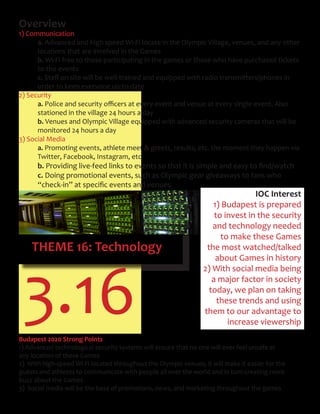 THEME 16: Technology
3.16
Overview
1) Communication
a. Advanced and high speed Wi-Fi locate in the Olympic Village, venues, and any other
locations that are involved in the Games
b. Wi-Fi free to those participating in the games or those who have purchased tickets
to the events
c.	Staff	on	site	will	be	well-trained	and	equipped	with	radio	transmitters/phones	in		
order to keep everyone up-to-date
2) Security
a.	Police	and	security	officers	at	every	event	and	venue	at	every	single	event.	Also		
stationed in the village 24 hours a day
b. Venues and Olympic Village equipped with advanced security cameras that will be
monitored 24 hours a day
3) Social Media
a. Promoting events, athlete meet & greets, results, etc. the moment they happen via
Twitter, Facebook, Instagram, etc.
b.	Providing	live-feed	links	to	events	so	that	it	is	simple	and	easy	to	find/watch	
c. Doing promotional events, such as Olympic gear giveaways to fans who
	 “check-in”	at	specific	events	and	venues	
IOC Interest
1) Budapest is prepared
to invest in the security
and technology needed
to make these Games
the most watched/talked
about Games in history
2) With social media being
a major factor in society
today, we plan on taking
these trends and using
them to our advantage to
increase viewership
Budapest 2020 Strong Points
1) Advanced technological security systems will ensure that no one will ever feel unsafe at
any location of these Games
2) With high-speed Wi-Fi located throughout the Olympic venues, it will make it easier for the
guests and athletes to communicate with people all over the world and in turn creating more
buzz about the Games
3) Social media will be the base of promotions, news, and marketing throughout the games
 